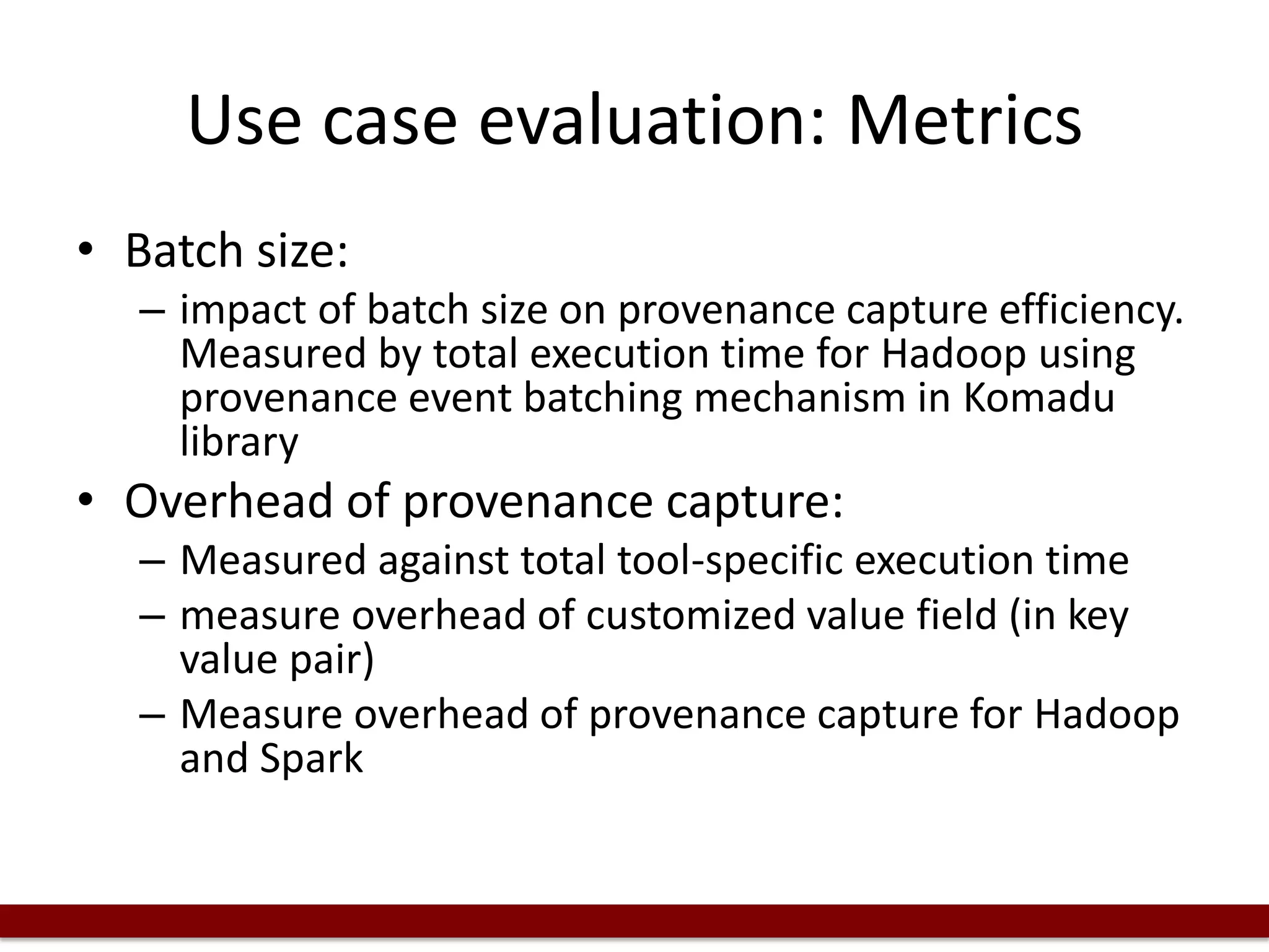 Use case evaluation: Metrics
• Batch size:
– impact of batch size on provenance capture efficiency.
Measured by total execution time for Hadoop using
provenance event batching mechanism in Komadu
library
• Overhead of provenance capture:
– Measured against total tool-specific execution time
– measure overhead of customized value field (in key
value pair)
– Measure overhead of provenance capture for Hadoop
and Spark
 