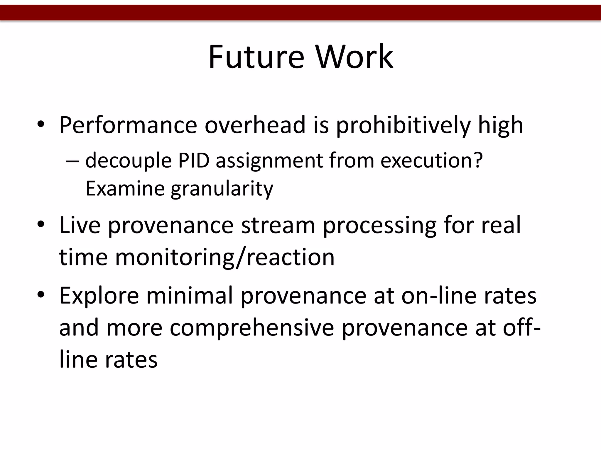 Future Work
• Performance overhead is prohibitively high
– decouple PID assignment from execution?
Examine granularity
• Live provenance stream processing for real
time monitoring/reaction
• Explore minimal provenance at on-line rates
and more comprehensive provenance at off-
line rates
 