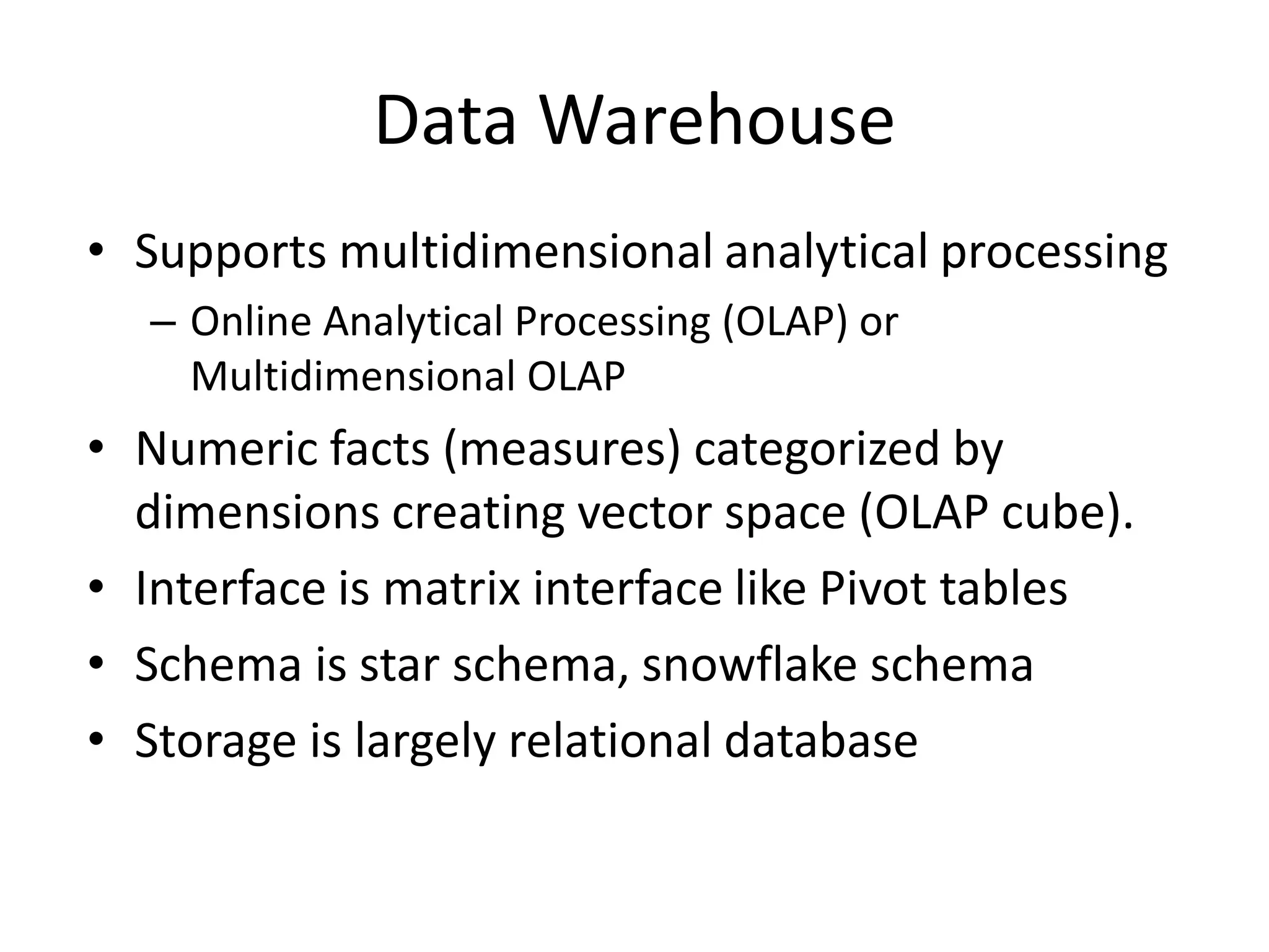 Data Warehouse
• Supports multidimensional analytical processing
– Online Analytical Processing (OLAP) or
Multidimensional OLAP
• Numeric facts (measures) categorized by
dimensions creating vector space (OLAP cube).
• Interface is matrix interface like Pivot tables
• Schema is star schema, snowflake schema
• Storage is largely relational database
 