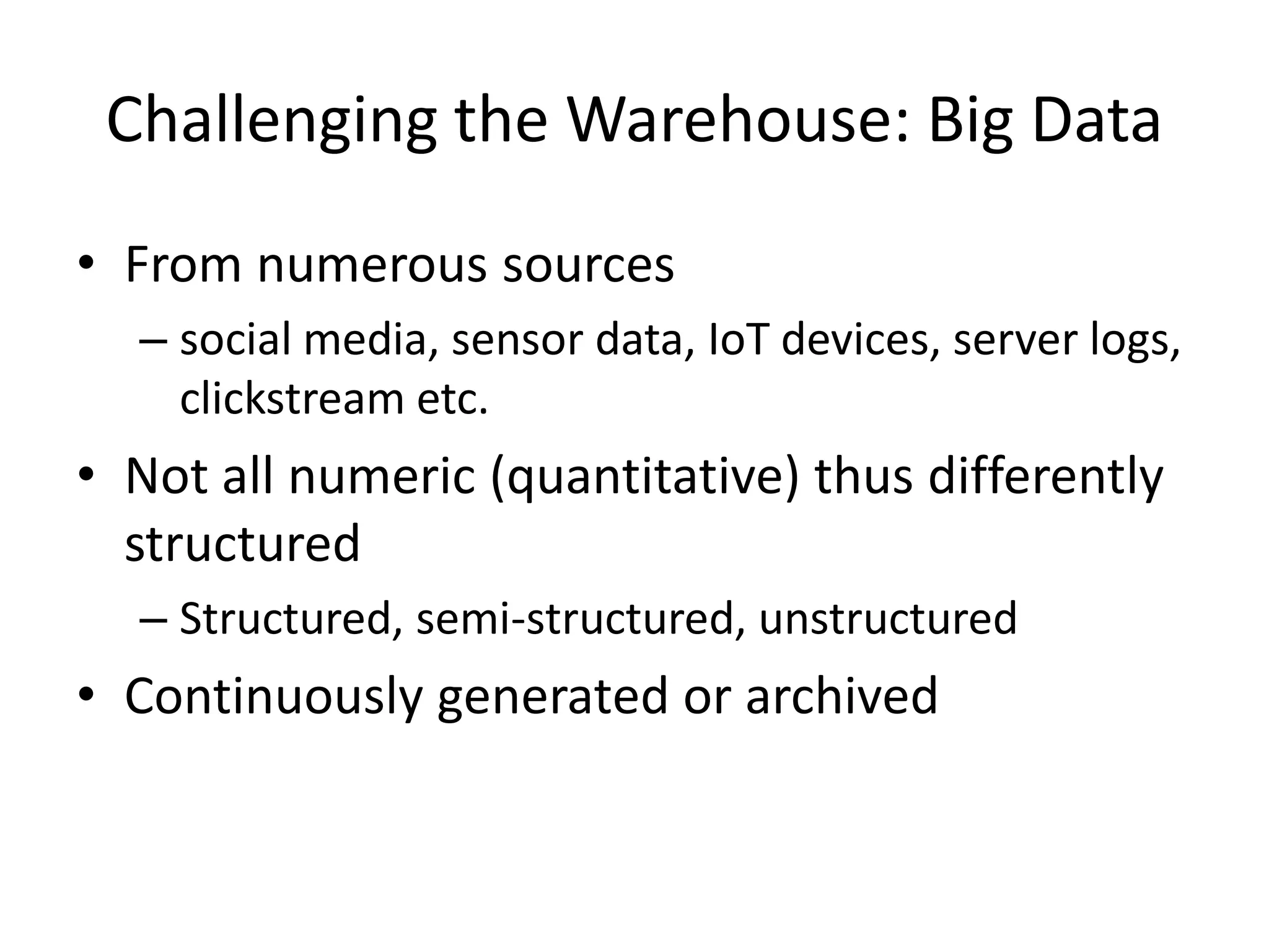 Challenging the Warehouse: Big Data
• From numerous sources
– social media, sensor data, IoT devices, server logs,
clickstream etc.
• Not all numeric (quantitative) thus differently
structured
– Structured, semi-structured, unstructured
• Continuously generated or archived
 