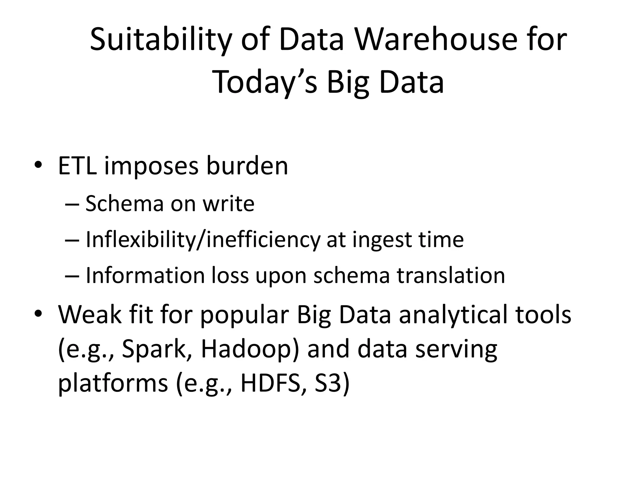 Suitability of Data Warehouse for
Today’s Big Data
• ETL imposes burden
– Schema on write
– Inflexibility/inefficiency at ingest time
– Information loss upon schema translation
• Weak fit for popular Big Data analytical tools
(e.g., Spark, Hadoop) and data serving
platforms (e.g., HDFS, S3)
 