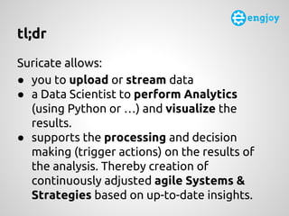 tl;dr
Suricate allows:
● you to upload or stream data
● a Data Scientist to perform Analytics
(using Python or …) and visu...