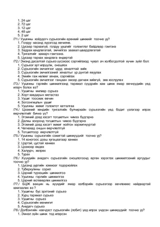 1. 24 цаг
2. 72 цаг
3. 12 цаг
4. 48 цаг
5. 2 цаг
/71./ Уушгины хоёрдогч сүрьеэгийн ерөнхий шинжийг тоочно уу?
1. Голдуу насанд хүрэгсэд өвчилнө.
2. Цусаар тархахгүй, голдуу уушгийг голомтлог байдлаар гэмтэнэ
3. Задрах хандлагатай, эмчилгээ заавал шаардлагатай
4. Тунгалгийг хамарч гэмтээнэ.
5. Цусаар тархах хандлага өндөртэй
/72./ Эмэнд дасалтай сүрьеэ үүсэхээс сэргийлэхэд чухал ач холбогдолтой хүчин зүйл бол:
1. Сүрьеэг эрт илрүүлж, оношлох
2. Сүрьеэгийн эмчилгээг шууд хяналттай хийх
3. Сүрьеэгийн эмчилгээний хяналтыг үр дүнтэй явуулах
4. Эмийн гаж нөлөөг хянаж, сэргийлэх
5. Сүрьеэгийн эмчилгээг ганцхан эмээр дагнаж хийхгүй, зөв хослуулах
/73./ Уушгины гэрлийн шинжилгээнд тархмал сүүдрийн хам шинж ямар өвчнүүдийн үед
илэрч болох вэ?
1. Уушигны милиар сүрьеэ
2. Хорт хавдарын метастаз
3. Уушиг тоосжих өвчин
4. Зогсонгишлын уушиг
5. Уушгины жижиг голомтот хатгалгаа
/74./ Цээжний хөндийн тунгалгийн булчирхайн сүрьеэгийн үед бодит үзлэгээр илрэх
өөрчлөлтийг бичнэ үү?
1. Эгэмний дээд хэсэгт тогшилтын чимээ бүдгэрнэ
2. Далны хооронд тогшилтын чимээ бүдгэрнэ
3. Эгэмний дээд хэсэгт жижиг нойтон хэржигнүүртэй
4. Чагнахад онцын өөрчлөлтгүй
5. Тогшилтоор өөрчлөлтгүй
/75./ Уушгины сүрьеэгийн сэжигтэй шинжүүдийг тоочно уу?
1. 14 хоногоос дээш хугацаагаар ханиах
2. Цэртэй, цустай ханиах
3. Цээжээр өвдөх
4. Халуурч, хөлрөх
5. Турах
/76./ Хүүхдийн анхдагч сүрьеэгийн оношлогоонд өргөн хэрэглэх шинжилгээний аргуудыг
тоочно уу?
1. Цусанд уургийн хэмжээг тодорхойлох
2. Туберкулины сорил
3. Цэрний түрхэцийн шинжилгээ
4. Уушгины гэрлийн шинжилгээ
5. Цэрний өсгөвөрлөх шинжилгээ
/77./ БЦЖ вакцин нь хүүхдийг ямар хэлбэрийн сүрьеэгээр өвчлөхөөс найдвартай
хамгаалах вэ ?
1. Уушигны бус эрхтэний сүрьеэ
2. Хурц тархмал сүрьеэ
3. Уушигны сүрьеэ
4. Сүрьеэгийн менингит
5. Анхдагч сүрьеэ
/78./ Дэлбэнгийн нэвчдэст сүрьеэгийн (лобит) үед илрэх үндсэн шинжүүдийг тоочно уу?
1. Эмнэл зүйн шинж тод илэрсэн
 