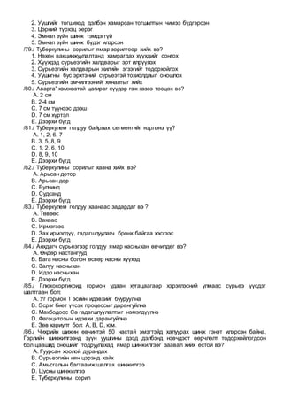 2. Уушгийг тогшиход дэлбэн хамарсан тогшилтын чимээ бүдгэрсэн
3. Цэрний түрхэц эерэг
4. Эмнэл зүйн шинж тэмдэггүй
5. Эмнэл зүйн шинж бүдэг илэрсэн
/79./ Туберкулины сорилыг ямар зорилгоор хийх вэ?
1. Нөхөн вакцинжуулалтанд хамрагдах хүүхдийг сонгох
2. Хүүхдэд сүрьеэгийн халдварыг эрт илрүүлэх
3. Сүрьеэгийн халдварын жилийн эгзэгийг тодорхойлох
4. Уушигны бус эрхтэний сүрьеэтэй тохиолдлыг оношлох
5. Сүрьеэгийн эмчилгээний хяналтыг хийх
/80./ Аварга” хэмжээтэй цагираг сүүдэр гэж хэзээ тооцох вэ?
A. 2 см
B. 2-4 см
C. 7 см түүнээс дээш
D. 7 см хүртэл
E. Дээрхи бүгд
/81./ Туберкулем голдуу байрлах сегментийг нэрлэнэ үү?
A. 1, 2, 6, 7
B. 3, 5, 8, 9
C. 1, 2, 6, 10
D. 8, 9, 10
E. Дээрхи бүгд
/82./ Туберкулины сорилыг хаана хийх вэ?
A. Арьсан дотор
B. Арьсан дор
C. Булчинд
D. Судсанд
E. Дээрхи бүгд
/83./ Туберкулем голдуу хаанаас задардаг вэ ?
A. Төвөөс
B. Захаас
C. Ирмэгээс
D. Зах ирмэгдүү, гадагшлуулагч бронх байгаа хэсгээс
E. Дээрхи бүгд
/84./ Анхдагч сүрьеэгээр голдуу ямар насныхан өвчилдөг вэ?
A. Өндөр настангууд
B. Бага насны болон өсвөр насны хүүхэд
C. Залуу насныхан
D. Идэр насныхан
E. Дээрхи бүгд
/85./ Глюкокортикоид гормон удаан хугацаагаар хэрэглэсний улмаас сүрьеэ үүсдэг
шалтгаан бол:
A. Уг гормон Т эсийн идэвхийг бууруулна
B. Эсрэг биет үүсэх процессыг дарангуйлна
C. Махбодоос Са гадагшлуулалтыг нэмэгдүүлнэ
D. Фагоцитозын идэвхи дарангуйлна
E. Зөв хариулт бол: А, B, D, юм.
/86./ Чихрийн шижин өвчинтэй 50 настай эмэгтэйд халуурах шинж гэнэт илэрсэн байна.
Гэрлийн шинжилгээнд зүүн уушгины дээд дэлбэнд нэвчдэст өөрчлөлт тодорхойлогдсон
бол цаашид оношийг тодруулахад ямар шинжилгээг заавал хийх ёстой вэ?
A. Гуурсан хоолой дурандах
B. Сүрьеэгийн нян цэрэнд хайх
C. Амьсгалын багтаамж шалгах шинжилгээ
D. Цусны шинжилгээ
E. Туберкулины сорил
 