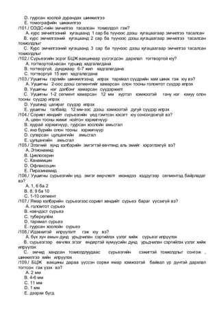 D. гуурсан хоолой дурандах шинжилгээ
E. томографийн шинжилгээ
/101./ ОЭДС-гийн эмчилгээ тасалсан тохиолдол гэж?
A. курс эмчилгээний хугацаанд 1 сар ба түүнээс дээш хугацаагаар эмчилгээ тасалсан
B. курс эмчилгээний хугацаанд 2 сар ба түүнээс дээш хугацаагаар эмчилгээ тасалсан
тохиолдлыг
C. Курс эмчилгээний хугацаанд 3 сар ба түүнээс дээш хугацаагаар эмчилгээ тасалсан
тохиолдлыг
/102./ Сүрьеэгийн эсрэг БЦЖ вакцинаар үүсгэгдсэн дархлал тогтвортой юу?
A. тогтвортой,насан туршид хадгалагдана
B. тогтворгүй, дунджаар 6-7 жил хадгалагдана
C. тогтворгүй 15 жил хадгалагдана
/103./ Уушигны гэрлийн шинжилгээнд илрэх тархмал сүүдрийн хам шинж гэж юу вэ?
A. Уушигны 2-оос дээш сегментийг хамарсан олон тооны голомтот сүүдэр илрэх
B. Уушигны нэг дэлбэнг хамарсан сүүдэржилт
C. Уушигны 1-2 сегмент хамарсан 12 мм хүртэл хэмжээтэй гану нэг юмуу олон
тооны сүүдэр илрэх
D. Уушгинд цагираг сүүдэр илрэх
E. уушигны талбайд 12 мм-ээс дээш хэмжээтэй дугуй сүүдэр илрэх
/104./ Соривт хөндийт сүрьеэгийн үед гэмтсэн хэсэгт юу сонсогдохгүй вэ?
A. цөөн тооны жижиг нойтон хэржигнүүр
B. хуурай хэржигнүүр, гуурсан хоолойн амьсгал
C. янз бүрийн олон тооны хэржигнүүр
D. суларсан цулцангийн амьсгал
E. цулцангийн амьсгал
/105./ Элэгний хүнд хэлбэрийн эмгэгтэй өвчтөнд аль эмийг хэрэглэхгүй вэ?
A. Этионамид
B. Циклосерин
C. Канамицин
D. Офлаксоцин
E. Пиразинамид
/106./ Уушигны сүрьеэгийн үед эмгэг өөрчлөлт ихэнхдээ хэддүгээр сегментэд байрладаг
вэ?
A. 1, 6 ба 2
B. 8, 9 ба 10
C. 1-10 сегмент
/107./ Ямар хэлбэрийн сүрьеэгээс соривт хөндийт сүрьеэ бараг үүсэхгүй вэ?
A. голомтот сүрьеэ
B. нэвчдэст сүрьеэ
C. туберкулём
D. тархмал сүрьеэ
E. гуурсан хоолойн сүрьеэ
/108./ Идэвхитэй илрүүлэлт гэж юу вэ?
A. бүх хүн амын дунд урьдчилан сэргийлэх үзлэг хийж сүрьеэг илрүүлэх
B. сүрьеэгээр өвчлөх эгзэг өндөртэй хүмүүсийн дунд урьдчилан сэргийлэх үзлэг хийж
илрүүлэх
C. эмчид хандсан тохиолдлуудаас сүрьеэгийн сэжигтэй тохиолдлыг сонгож ,
шинжилгээ хийн илрүүлэх
/109./ БЦЖ вакцины дараа үүссэн сорви ямар хэмжээтэй байвал үр дүнтэй дархлал
тогтсон гэж үзэх вэ?
A. 2 мм
B. 4-6 мм
C. 11 мм
D. 1 мм
E. дээрхи бүгд
 