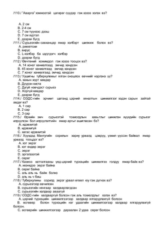 /110./ ”Аварга” хэмжээтэй цагираг сүүдэр гэж хэзээ хэлэх вэ?
A. 2 см
B. 2-4 см
C. 7 см түүнээс дээш
D. 7 см хүртэл
E. дээрхи бүгд
/111./ Сүрьеэгийн савханцар ямар хэлбэрт шилжиж болох вэ?
A. риккетсии
B. вирус
C. L-хэлбэр ба шүүгдэгч хэлбэр
D. дээрхи бүгд
/112./ Өвчтөний хожимдол гэж хэзээ тооцох вэ?
A. 14 хоног ханиалгаад эмчид хандсан
B. 45 хоног ханиалгаад эмчид хандсан
C. 7 хоног ханиалгаад эмчид хандсан
/113./ Уушигны туберкулемыг ялган оношлох өвчнийг нэрлэнэ үү?
A. захын хорт хавдар
B. Дүүрэн киста
C. Дугуй нэвчдэст сүрьеэ
D. Хоргүй хавдар
E. дээрхи бүгд
/114./ ОЭДС-гийн эрчимт шатанд цэрний хяналтын шинжилгээг хэдэн сарын зайтай
авдаг вэ?
A. 1 сар
B. 2 сар
C. 3 сар
/115./ Өрхийн эмч сүрьеэтэй тохиолдлын хавьтлыг шинжлэн хүүхдийн сүрьеэг
илрүүлсэн бол илрүүлэлтийн ямар аргыг ашигласан бэ?
A. идэвхитэй
B. идэвхигүй
C. хагас идэвхитэй
/116./ Хүүхдэд Мантугийн сорилын хариу урвалд цэврүү, үхжил үүссэн байвал ямар
урвалд тооцдог вэ?
A. хэт эерэг
B. хэт өндөр эерэг
C. эерэг
D. эргэлзээтэй
E. сөрөг
/117./ Казеоз хатгалгааны үед цэрний түрхэцийн шинжилгээ голдуу ямар байх вэ?
A. ихэнхдээ эерэг байна
B. сөрөг байна
C. аль аль нь байж болно
D. аль нь ч биш
/118./ Туберкулины сорилд эерэг урвал өгвөл юу гэж дүгнэх вэ?
A. сүрьеэгээр өвчилсөн
B. сүрьеэгийн нянгаар халдварлагдсан
C. сүрьеэгийн халдвар аваагүй
/119./ ОЭДС-гийн халдваргүй болсон гэж аль тохиолдлыг хэлэх вэ?
A. цэрний түрхэцийн шинжилгээгээр халдвар ялгаруулахгүй болсон
B. өсгөвөр болон түрхэцийн нэг удаагийн шинжилгээгээр халдвар ялгаруулахгүй
болсон.
C. өсгөврийн шинжилгээгээр дараалан 2 удаа сөрөг болсон
 