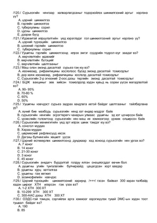 /120./ Сүрьеэгийн нянгаар халварлагдсаныг тодорхойлох шинжилгээний аргыг нэрлэнэ
үү?
A. цэрний шинжилгээ
B. гэрлийн шинжилгээ
C. туберкулины сорил
D. цусны шинжилгээ
E. дээрхи бүгд
/121./ Идэвхитэй илрүүлэлтийн үед хэрэглэдэг гол шинжилгээний аргыг нэрлэнэ үү?
A. цэрний түрхэцийн шинжилгээ
B. цээжний гэрлийн шинжилгээ
C. туберкулины сорил
/122./ Уушигны гэрлийн шинжилгээнд илрэх эмгэг сүүдрийн тодрол юуг заадаг вэ?
A. өөрчлөлтийн идэвхийг
B. өөрчлөлтийн бүтэцийг
C. өөрчлөлтийн шалтгааныг
/123./ Маш олон эмэнд дасалтай сүрьеэ гэж юу вэ?
A. изониазид, рифампицины хослолоос бусад эмэнд дасалтай тохиолдлыг
B. дор хаяж изониазид, рифампицины хослолд дасалтай тохиолдлыг
C. Сүрьеэгийн 2-р эгнээний 2-оос дээш төрлийн эмэнд дасалтай тохиолдлыг
/124./ БЦЖ вакциныг зөв хийсэн тохиолдолд хэдэн хувьд нь сорви үүсэх магадлалтай
вэ?
A. 90- 95%
B. 70-80 %
C. 60%
D. 50%
/125./ Уушигны нэвчдэст сүрьеэ задрах хандлага ихтэй байдаг шалтгааныг тайлбарлана
уу?
A. хүний бие махбодь сүрьеэгийн нянд хэт өндөр мэдрэг байх
B. сүрьеэгийн нянгийн эсрэгтөрөгч чанарын улмаас уушигны эд хэт цочирсон байх
C. үрэвслийн голомтонд сүрьеэгийн нян маш их хэмжээгээр үржиж олширсон байх
/126./ Сүрьеэгийн менингитийн үед эрт илрэх шинж тэмдэг юу вэ?
A. сонсгол муудах
B. Хараа муудах
C. шөрмөсний рефлексүүд ихсэх
D. Дагзны булчингийн хөшилт үүсэх
/127./ Цэрний өсгөвөрлөх шинжилгээнд дунджаар хэд хоноод сүрьеэгийн нян ургах вэ?
A. 7 хоног
B. 14 хоног
C. 21-30 хоног
D. 3 хоног
E. 45 хоног
/128./ Сүрьеэгийн анхдагч бүрдэлтэй голдуу ялган оношлогддог өвчин бол:
A. уушигны угийн тунгалагийн булчирхайд цацагдсан хорт хавдар
B. уушигны хурц хатгалгаа
C. уушигны гаж хөгжил
D. эозинофилийн нэвчдэс
/129./ Цэрний түрхэцийн шинжилгээний хариунд /+++/ гэсэн байвал 300 харах талбайд
хэдэн ширхэг ХТН илэрсэн гэж үзэх вэ?
A. 1-2 ХТН 300 ХТ
B. 10-299 ХТН 300 ХТ
C. 300-ААС дээш ХТН 300 ХТ
/130./ ОЭДС-тэй тэмцэх, сэргийлэх арга хэмжээг хэрэгжүүлэх тухай ЭМС-ын хэдэн тоот
тушаал байдаг вэ?
A. 190
B. 85
 