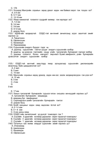 C. 176
/131./ Хүүхдэд Мантугийн сорилын хариу урвал хэдэн мм байвал эерэг гэж тооуох вэ?
A. 3-4 мм
B. 5-11 мм
C. 12-16 мм
/132./ Ямар хэмжээтэй голомтот сүүдрийг милиар гэж нэрлэдэг вэ?
A. 1-2 мм
B. 3-4 мм
C. 5-8 мм
D. 9-12 мм
E. дээрхи бүгд
/133./ ХДХВ-ийн халдвартай ОЭДС-тэй өвчтөний эмчилгээнд эсрэг заалттай эмийг
нэрлэнэ үү
A. Тиацетазон
B. Офлаксоцин
C. Канамицин
D. Пиразинамид
/134./ Сүрьеэгийн анхдагч бүрдэл гэдэг нь:
A. уушгинд сүрьеэгийн гэмтэл үүсдэг анхдагч сүрьеэгийн хэлбэр
B. уушигны эд үрэвсэж гэмтэхийн сацуу угийн тунгалагийн булчирхай гэмтдэг хэлбэр
C. уушгинд голомтот болон нэвчдэст өөрчлөлт бүхий лимфангит, угийн булчирхайн
үрэвсэлтэй анхдагч сүрьеэгийн хэлбэр
/135./ ОЭДС-тэй өвчтний хавьтлууд ямар хугацаагаар сүрьеэгийн диспансерийн
хяналтанд байх шаардлагатай вэ?
A. 2 жил
B. 5 жил
C. 10 жил
/136./ Мантугийн сорилын хариу урвалд хэдэн мм-ээс эхэлж халдварлагдсан гэж үзэх вэ?
A. 12 мм
B. 5 мм
C. 2 мм
D.
0 мм
E. 17 мм
/137./ Захын тунгалагийг булчирхайн сүрьеэг ялган оношлох өвчнүүдийг нэрлэнэ үү?
A. тунгалагийн булчирхайн хавдарууд
B. өвөрмөц бус лимфаденит
C. Саркоидозын үеийн тунгалагийн булчирхайн гэмтэл
D. дээрхи бүгд
/138./ БЦЖ вакциныг хэдэн хэмд хадгалах ёстой вэ?
A. 0 + 4 хэм
B. 0 + 8 хэм
C. 0-ээс доош хэмд
/139./ ОЭДС-гийн эмчилгээний үр дүнгүй тохиолдол гэж ?
A. Сүүлийн 5 удаагийн өсгөвөр дараалан сөрөг гараагүй тохиолдлыг
B. Сүүлийн 3 удаагийн өсгөвөр дараалан сөрөг гараагүй тохиолдлыг
C. Сүүлийн 1 удаагийн өсгөвөр дараалан сөрөг гараагүй тохиолдлыг
/140./ Таталтын гаж нөлөө илэрдэг сүреэгийн эмийг нэрлэнэ үү?
A. Этионамид
B. Циклосерин
C. Канамицин
D. Офлаксоцин
 