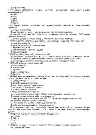 E. Пиразинамид
/141./ Цэрийг шинжилгээнд 3 удаа цуглуулж шинжилснээр хэдэн хувийн оношлох
магадлалтай вэ?
A. 50%
B. 75%
C. 85%
D. 90%
E. 100%
/142./ Соривт хөндийт сүрьеэгийн үед цусны ерөнхий шинжилгээнд ямар өөрчлөлт
гарах вэ?
A. онцын өөрчлөлтгүй
B. цус багадалтын шинж , уагаан цогцосын тоо бага зэрэг олширсон
C. цагаан цогцосын тоо бага зэрэг олширсон, лимфоцит цөөрсөн , СОЭ өндөр,
гипохром анемитай
D. цагаан цогцосын тоо хэт олширч, лейкограмм зүүн тийш хазайсан
/143./ Сүрьеэгийн хордлогын үед гэрлийн шинжилгээнд ямар өөрчлөлт илрэх вэ?
A. голомтот сүүдрүүд
B. уушигны уг өргөсөж өөрчлөгдөнө.
C. өөрчлөлт илрэхгүй
D. хязгаарлагдсан нэвчилт сүүдэр
E. тархмал сүүдэр
/144./ Олон эмэнд дасалтай сүрьеэ гэж юу вэ?
A. Изониазид рифампицины хослолоос бусад эмэнд дасалтай тохиолдлыг хэлнэ.
B. Дор хаяж изониазид рифампицины хослолд дасалтай тохиолдлыг хэлнэ
C. Изониазид , этамбутол, стрептомицинд дасалтай тохиолдлыг хэлнэ
/145./ БЦЖ вакциныг хаана тарих вэ?
A. арьсан дотор
B. арьсан дор
C. судсанд
D. арьсан дээр зурах
E. булчинд
/146./ Нян гуурсан хоолойгоор дамжин тархаж үүссэн сүрьеэгийн үед голомтот өөрчлөлт
голдуу уушигны аль хэсэгт байрлах вэ?
A. дээд дэлбэнд
B. доод ба дунд дэлбэнгүүдэд
C. урд талын сегментүүдийг хамарч
D. ар талын сегментүүдийг хамарч
E. б ба в-д заасан байрлалд
/147./ Сүрьеэгийн өвчлөл гэдэг нь:
A. сүрьеэтэй тохиолдлын тоог 1000 хүн амд харьцуулж гаргасан тоо.
B. тухайн жилдээ илэрсэн нийт тохиолдлын тоо
C. шинээр илэрсэн тохиолдлын тоог 100 000 хүн амд харьцуулж гаргасан тоо
/148./ Уушигны тархмал сүрьеэ гэж юу вэ?
A. сүрьеэгийн нян цусаар тархаж үүсгэсэн гэмтэл
B. хоёр уушгинд нилэнхүйдээ тархсан өөрчлөлт
C. сүрьеэгийн нян цус, тунгалагийн шингэн, гуурсан хоолойгоор дамжин тархаж
уушигны завсарын эдийн өөрчлөлт болон голомтот гэмтэлийг ихэнхдээ 2 талын уушгинд
үүсгэнэ.
/149./ Цэрний түрхэцийг ямар хэмжээтэй бэлддэг вэ?
A. 1х2 см
B. 3х2 см
C. 2х3 см
D. 3х3
/150./ Дугуй нэвчдэст сүрьеэтэй зайлшгүй ялган оношлох өвчнийг нэрлэнэ үү?
A. уушигны хатгалгаа
 
