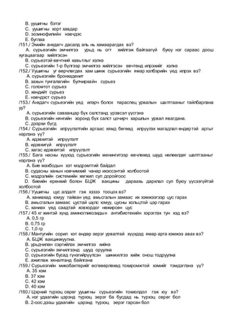B. уушигны бэтэг
C. уушигны хорт хавдар
D. эозинофилийн нэвчдэс
E. буглаа
/151./ Эмийн анхдагч дасалд аль нь хамаарагдах вэ?
A. сүрьеэгийн эмчилгээ урьд нь огт хийлгэж байгаагүй буюу нэг сараас доош
хугацаагаар хийлгэсэн
B. сүрьеэтэй өвчтний хавьтлыг хэлнэ
C. сүрьеэгийн 1-р бүлгээр эмчилгээ хийлгэсэн өвчтөнд илрэхийг хэлнэ
/152./ Уушигны уг өөрчлөгдөх хам шинж сүрьеэгийн ямар хэлбэрийн үед илрэх вэ?
A. сүрьеэгийн бронхаденит
B. захын тунгалагийн булчирхайн сүрьеэ
C. голомтот сүрьеэ
D. хөндийт сүрьеэ
E. нэвчдэст сүрьеэ
/153./ Анхдагч сүрьеэгийн үед илэрч болох параспец урвалын шалтгааныг тайлбарлана
уу?
A. сүрьеэгийн савханцар бүх салстанд үрэвсэл үүсгэнэ
B. сүрьеэгийн нянгийн хоронд бүх салст цочирч харшлын урвал явагдана.
C. дээрхи бүгд
/154./ Сүрьеэгийн илрүүлэлтийн аргаас хямд бөгөөд илрүүлэх магадлал өндөртэй аргыг
нэрлэнэ үү?
A. идэвхитэй илрүүлэлт
B. идэвхигүй илрүүлэлт
C. хагас идэвхитэй илрүүлэлт
/155./ Бага насны хүүхэд сүрьеэгийн менингитээр өвчлөхөд шууд нөлөөлдөг шалтгааныг
нэрлэнэ үү?
A. Бие махбодын хэт мэдрэмтгий байдал
B. судасны ханын нэвчимхий чанар ихэссэнтэй холбоотой
C. мэдрэлийн системийн хөгжил сул доройгоос
D. биеийн ерөнхий болон БЦЖ вакцины дараахь дархлал сул буюу үүсээгүйтэй
холбоотой
/156./ Уушигны цус алдалт гэж хэзээ тооцох вэ?
A. ханиахад юмуу тайван үед амьсгалын замаас их хэмжээгээр цус гарах
B. амьсгалын замаас цустай шүлс юмуу, цусны хольцтой цэр гарах
C. ханиах үед саадтай ховхордог нөжирсөн цус
/157./ 45 кг жинтэй хүнд аминогликозидын антибиотекийн хэрэглэх тун хэд вэ?
A. 0,5 гр
B. 0,75 гр
C. 1,0 гр
/158./ Мантугийн сорил хэт өндөр эерэг урвалтай хүүхдэд ямар арга хэмжээ авах вэ?
A. БЦЖ вакцинжуулна.
B. урьдчилан сэргийлэх эмчилгээ хийнэ
C. сүрьеэгийн эмчилгээнд шууд оруулна
D. сүрьеэгийн бусад гүнзгийрүүлсэн шинжилгээ хийж онош тодруулна
E. ажиглаж хяналтанд байлгана
/159./ Сүрьеэгийн микобактерийг өсгөвөрлөхөд тохиромжтой хэмийг тэмдэглэнэ үү?
A. 35 хэм
B. 37 хэм
C. 42 хэм
D. 40 хэм
/160./ Цэрний түрхэц сөрөг уушигны сүрьеэгийн тохиолдол гэж юу вэ?
A. нэг удаагийн цэрэнд түрхэц эерэг ба бусдад нь түрхэц сөрөг бол
B. 2-оос дээш удаагийн цэрэнд түрхэц эерэг гарсан бол
 