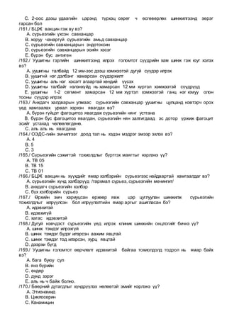 C. 2-оос дээш удаагийн цэрэнд түрхэц сөрөг ч өсгөвөрлөх шинжилгээнд эерэг
гарсан бол
/161./ БЦЖ вакцин гэж ву вэ?
A. сүрьеэгийн үхсэн савханцар
B. хоруу чанаргүй сүрьеэгийн амьд савханцар
C. сүрьеэгийн савханцарын эндотоксин
D. сүрьеэгийн савханцарын эсийн хэсэг
E. бүрэн бус антиген
/162./ Уушигны гэрлийн шинжилгээнд илрэх голомтот сүүдрийн хам шинж гэж юуг хэлэх
вэ?
A. уушигны талбайд 12 мм-ээс дээш хэмжээтэй дугуй сүүдэр илрэх
B. уушигнй нэг дэлбэнг хамарсан сүүдэржилт
C. уушигны аль нэг хэсэгт агаартай хөндий үүсэх
D. уушигны талбайг нэлэнхүйд нь хамарсан 12 мм хүртэл хэмжээтэй сүүдрүүд
E. уушигны 1-2 сегмент хамарсан 12 мм хүртэл хэмжээтэй ганц нэг юмуу олон
тооны сүүдэр илрэх
/163./ Анхдагч халдварын улмаас сүрьеэгийн савханцар уушигны цулцанд нэвтэрч орох
үед хамгаалах урвал хэрхэн явагдах вэ?
A. бүрэн гүйцэт фагоцитоз явагдаж сүрьеэгийн нянг устгана
B. бүрэн бус фагоцитоз явагдан, сүрьеэгийн нян залгигдаад эс дотор үржиж фагоцит
эсийг устахад чөлөөлөгдөнө.
C. аль аль нь явагдана
/164./ ОЭДС-гийн эмчилгээг доод тал нь хэдэн мэдрэг эмээр эхлэх вэ?
A. 4
B. 5
C. 3
/165./ Сүрьеэгийн сэжигтэй тохиолдлыг бүртгэх маягтыг нэрлэнэ үү?
A. ТВ 05
B. ТВ 15
C. ТВ 01
/166./ БЦЖ вакцин нь хүүхдийг ямар хэлбэрийн сүрьеэгээс найдвартай хамгаалдаг вэ?
A. сүрьеэгийн хүнд хэлбэрүүд /тархмал сүрьеэ, сүрьеэгийн менингит/
B. анхдагч сүрьеэгийн хэлбэр
C. бүх хэлбэрийн сүрьеэ
/167./ Өрхийн эмч хариуцсан өрхөөр явж цэр цуглуулан шинжилж сүрьеэгийн
тохиолдлыг илрүүлсэн бол илрүүлэлтийн ямар аргыг ашигласан бэ?
A. идэвхитэй
B. идэвхигүй
C. хагас идэвхитэй
/168./ Дугуй нэвчдэст сүрьеэгийн үед илрэх клиник шинжийн онцлогийг бичнэ үү?
A. шинж тэмдэг илрэхгүй
B. шинж тэмдэг бүдэг илэрсэн аажим явцтай
C. шинж тэмдэг тод илэрсэн, хурц явцтай
D. дээрхи бүгд
/169./ Уушигны голомтот өөрчлөлт идэвхитэй байгаа тохиолдолд тодрол нь ямар байх
вэ?
A. бага буюу сул
B. янз бүрийн
C. өндөр
D. дунд зэрэг
E. аль нь ч байж болно.
/170./ Бөөрний дутагдлыг хүндрүүлэх нөлөөтэй эмийг нэрлэнэ үү?
A. Этионамид
B. Циклосерин
C. Канамицин
 