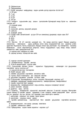 D. Офлаксоцин
E. Пиразинамид
/171./ БЦЖ вакциныг найруулаад хэдэн цагийн дотор хэрэглэх ёстой вэ?
A. 30 мин
B. 1 цаг
C. 2 цаг
D. 5 цаг
E. 24 цаг
/172./ Анхдагч сүрьеэгийн үед захын тунгалагийн булчирхай ямар бүлэг нь ихэвчлэн
гэмтдэг вэ?
A. эгэмний дээд
B. суганы
C. хүзүүний, дагзны, эрүүний доорхи
D. цавьны
E. эгэмний доод
/173./ ОЭДС-гийн эмчилгээний үр дүн ОУ-ын хэмжээнд дунджаар хэдэн хувь бэ?
A. 50 %
B. 80%
C. 90%
/174./ Өвчтөн М .21 настай, цээжний эгц ба хажуу рентген зурагт бөруун уушигны
эмжээгээр жижгэрсэн дунд дэлбэнд нэгэн жигд сүүдэржилттэй, энэ уушигны угийн
зураглал бүдгэрсэн, бүтэц алдагдсан, баруун талын өрц өргөгдөн 5-р хавирганы түвшинд
байрласан гэсэн өөрчлөлтүүд илэрчээ. Онош тодруулахын тулд ямар ямар нэмэлт
шинжилгээ хийх шаардлагатай вэ?
A. цэрэнд хорт хавдрын эс хайх
B. цэрэнд хүчилд тэсвэртэй нян хайх
C. гуурсан хоолой дурандах
D. антибиотекоор туршиж эмчлэх
E. A ба B хариултуудыг сонгож хийх
/175./ Сүрьеэгийн өвчлөл болон тархалтыг бууруулахад нөлөөлдөг гол урьдчилан
сэргийлэх аргыг сонгоно уу?
A. сүрьеэтэй өвчтөнг тусгаарлах
B. БЦЖ вакцин хийх
C. химйин урьдчилан сэргийлэх эмчилгээ хийх
D. түрхэц эерэг тохиолдлыг эрт илрүүлж эмчлэх
E. урьдчиан сэргийлэх үзлэгийг тогтмол хийх
/176./ Сүрьеэгийн бронхаденитыг ялган оношлох бвчнүүдийг нэрлэнэ үү?
1. лимфийн хавдарууд/ лимфогрануломатоз, лимфосаркома, лимфолейкоз/
2. төвийн гаралтай хорт хавдар
3. өвөрмөц бус лимфаденопати/ корь,коклюш, вирусын халдварт өвчин/
4. улаан хоолойн хавдар
5. уушигны хурц хатгаа
/177./ Уушигны халдвартай сүрьеэтэй өвчтөний хавьтал 5 настай хүүхдэд Мантугийн
сорил тавиад 72 цагийн дараа хэмжихэд 6 мм гүвдрүү жижиг цэврүүний хамт үүссэн
бол эн урвалыг юу гэж дүгнэх вэ? Цаашид таны авах арга хэмжээ:
1. мантугийн сорилын хэт өндөр эерэг урвал
2. мантугийн сорилын эерэг урвал
3. гэрлийн шинжилгээнд өөрчлөлтгүй бол химийн урьдчилан сэргийлэх эмчилгээ
хийнэ.
4. халдварлагдсан гэж үзээд цаашид ажиглана
5. гэрлийн шинжилгээ хийнэ
/178./ Туберкулины сорил тавих зорилгыг нэрлэнэ үү?
 