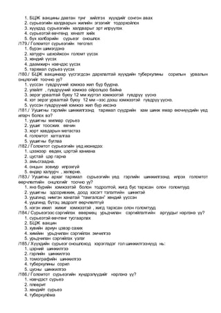 1. БЦЖ вакцины давтан тунг хийлгэх хүүхдийг сонгон авах
2. сүрьеэгийн халдварын жилийн эгзэгийг тодорхойлох
3. хүүхдэд сүрьеэгийн халдварыг эрт илрүүлэх
4. сүрьеэтэй өвчтөнд хяналт хийх
5. бүх хэлбэрийн сүрьеэг оношлох
/179./ Голомтот сүрьеэгийн төгсгөл:
1. бүрэн шимэгдэнэ
2. хатуурч шохойжсон голомт үүсэх
3. хөндий үүсэх
4. даамжирч нэвчдэс үүсэх
5. тархмал сүрьеэ үүсэх
/180./ БЦЖ вакцинаар үүсгэгдсэн дархлалтай хүүхдийн туберкулины сорилын урвалын
онцлогийг тоочно уу?
1. үүссэн гүвдрүүний хэмжээ жил бүр буурна.
2. улайлт , гүвдрүүний хэмжээ ойролцоо байна
3. эерэг урвалтай буюу 12 мм хүртэл хэмжээтэй гүвдрүү үүснэ
4. хэт эерэг урвалтай буюу 12 мм –ээс дээш хэмжээтэй гүвдрүү үүснэ.
5. үүссэн гүвдрүүний хэмжээ жил бүр ихсэнэ
/181./ Уушигны гэрлийн шинжилгээнд тархмал сүүдрийн хам шинж ямар өючнүүдийн үед
илэрч болох вэ?
1. уушигны милиар сүрьеэ
2. уушиг тоосжих өвчин
3. хорт хавдарын метастаз
4. голомтот хатгалгаа
5. уушигны буглаа
/182./ Голомтот сүрьеэгийн үед ихэнхдээ:
1. цээжээр өвдөх, цэртэй ханиана
2. цустай цэр гарна
3. амьсгаадна.
4. онцын зовиур илрэхгүй
5. өндөр халуурч , хөлөрнө.
/183./ Уушигны архаг тархмал сүрьеэгийн үед гэрлийн шинжилгээнд илрэх голомтот
өөрчлөлтийн онцлогийг тоочно уу?
1. янз бүрийн хэмжээтэй болон тодролтой, жигд бус тархсан олон голомтууд
2. уушигны эдсоривжиж, доод хэсэгт тэлэлтийн шинжтэй
3. уушгинд нимгэн ханатай “тамгалсан” хөндий үүссэн
4. уушгинд бүтэц эвдрэлт өөрчлөлтгүй
5. нэгэн ижил жижиг хэмжээтэй , жигд тархсан олон голомтууд
/184./ Сүрьеэгээс сэргийлэх өвөрмөц урьдчилан сэргийлэлтийн аргуудыг нэрлэнэ үү?
1. сүрьеэтэй өвчтөнг тусгаарлах
2. БЦЖ вакцин
3. хувийн ариун цэвэр сахих
4. химйин урьдчилан сэргийлэх эмчилгээ
5. урьдчилан сэргийлэх үзлэг
/185./ Хүүхдийн сүрьеэг оношлоход хэрэглэдэг гол шинжилгээнүүд нь:
1. цэрний шинжилгээ
2. гэрлийн шинжилгээ
3. томографийн шинжилгээ
4. туберкулины сорил
5. цусны шинжилгээ
/186./ Голомтот сүрьеэгийн хүндрэлүүдийг нэрлэнэ үү?
1. нэвчдэст сүрьеэ
2. плеврит
3. хөндийт сүрьеэ
4. туберкулёма
 