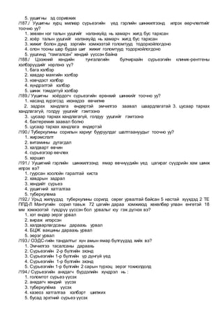5. уушигны эд соривжих
/187./ Уушигны хурц милиар сүрьеэгийн үед гэрлийн шинжилгээнд илрэх өөрчлөлтийг
тоочно уу?
1. зөвхөн нэг талын уушгийг нэлэнхүйд нь хамарч жигд бус тархсан
2. хоёр талын уушгийг нэлэнхүйд нь хамарч жигд бус тархсан
3. жижиг болон дунд зэргийн хэмжээтэй голомтууд тодорхойлогдоно
4. олон тооны шар будаа шиг жижиг голомтууд тодорхойлогдоно
5. уушгинд “тамгалсан” хөндий үүссэн байна
/188./ Цээжний хөндийн тунгалагийн булчирхайн сүрьеэгийн клиник-рентгены
хэлбэрүүдийг нэрлэнэ үү?
1. бага хэлбэр
2. хавдар маягийн хэлбэр
3. нэвчдэст хэлбэр
4. хүндрэлтэй хэлбэр
5. шинж тэмдэггүй хэлбэр
/189./ Уушигны хоёрдогч сүрьеэгийн ерөнхий шинжийг тоочно уу?
1. насанд хүрэгсэд ихэнхдээ өвчилнө
2. задрах хандлага өндөртэй эмчилгээ заавал шаардлагатай 3. цусаар тархах
хандлагагүй, голдуу уушгийг гэмтээнэ
3. цусаар тархах хандлагагүй, голдуу уушгийг гэмтээнэ
4. бактеремия заавал болно
5. цусаар тархах хандлага өндөртэй
/190./ Туберкулины сорилын хариуг бууруулдаг шалтгаануудыг тоочно уу?
1. жирэмслэлт
2. витамины дутагдал
3. халдварт өвчин
4. сүрьеэгээр өвчлөх
5. харшил
/191./ Уушигний гэрлийн шинжилгээнд ямар өвчнүүдийн үед цагираг сүүдрийн хам шинж
илрэх вэ?
1. гуурсан хоолойн гаралтай киста
2. хавдрын задрал
3. хөндийт сүрьеэ
4. уушигний хатгалгаа
5. туберкулема
/192./ Урьд жилүүдэд туберкулины сорилд сөрөг урвалтай байсан 5 настай хүүхдэд 2 ТЕ
ППД-Л Мантугийн сорил тавьж 72 цагийн дараа хэмжихэд хөхөлбөр улаан өнгөтэй 18
мм хэмжээтэй гүвдрүү үүссэн бол урвалыг юу гэж дүгнэх вэ?
1. хэт өндөр эерэг урвал
2. вираж илэрсэн
3. халдварлагдсаны дараахь урвал
4. БЦЖ вакцины дараахь урвал
5. эерэг урвал
/193./ ОЭДС-гийн тандалтыг хүн амын ямар бүлгүүдэд хийх вэ?
1. Эмчилгээ тасалсаны дараахь
2. Сүрьеэгийн 2-р бүлгийн эхэнд
3. Сүрьеэгийн 1-р бүлгийн үр дүнгүй үед
4. Сүрьеэгийн 1-р бүлгийн эхэнд
5. Сүрьеэгийн 1-р бүлгийн 2 сарын түрхэц эерэг тохиолдолд
/194./ Сүрьеэгийн анхдагч бүрдэлийн хүндрэл нь :
1. голомтот сүрьеэ үүсэх
2. анхдагч хөндий үүсэх
3. туберкулёма үүсэх
4. казеоз хатгалгаа хэлбэрт шилжих
5. бусад эрхтний сүрьеэ үүсэх
 