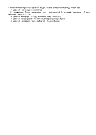 /195./ Голомтот сүрьеэтэй өвчтний бодит үзлэгт ямар өөрчлөлтүүд илрэх вэ?
1. цээжний хэнхэрцэг өөрчлөлтгүй
2. тогшилтоор болон чагналтаар онц өөрчлөлтгүй 3. цээжний хэнхэрцэг 2 талд
амьсгалд жигд оролцоно
3. цээжний хэнхэрцэг 2 талд амьсгалд жигд оролцоно.
4. цээжний хэнхэрцэгийн нэг тал амьсгалд хоцорч оролцоно
5. цээжний хэнхэрцэг торх хэлбэртэй болсон байна.
 