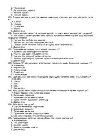 B. Туберкулема
C. Дугуй нэвчдэст сүрьеэ
D. Хөндийт сүрьеэ
E. Тархмал сүрьеэ
/13./ Сүрьеэгийн нян өсгөвөрлөх шинжилгээний хариу дунджаар хэд хоногийн дараа гарах
вэ?
A. 7 хоног
B. 14 хоног
C. 21-56 хоног
D. 2 хоног
E. Дээрхи бүгд
/14./ Сорвит хөндийт сүрьеэтэй өвчтөний уушгийг тогшиход илрэх өөрчлөлтийг тоочно уу?
A. Нэг болон 2 талын уушгины дээд дэлбэнд тогшилтын чимээ бүдгэрч, доод хэсгүүдэд
хайрцагны чимээтэй
B. Уушгины бүх талбайд тод авиатай
C. Уушгины бүх талбайд хайрцагны чимээтэй
D. Гэмтсэн хэсэгт тимпаник чимээтэй ба бусад хэсэгт өөрчлөлтгүй
E. Дээрхи бүгд
/15./ Сүрьеэгийн халдварын гол эх уурхайг нэрлэнэ үү?
A. Уушигны цэр эерэг сүрьеэтэй өвчтөн
B. Уушигны цэр сөрөг сүрьеэтэй өвчтөн
C. Уушгины бус эрхтэний сүрьеэтэй өвчтөн
D. Уушигны сүрьеэ бусад эрхтэний сүрьеэтэй хавсарсан тохиолдол
E. Дээрхи бүгд
/16./ Витамин “В”-ийн солилцоог алдагдуулдаг сүрьеэгийн эмийн бэлдэмлийг нэрлэнэ үү?
A. Изониазид
B. Рифампицин
C. Пиразинамид
D. Этамбутол
E. Стрептомицин
/17./ БЦЖ вакциныг зөв хийсэн тохиолдолд сорви үүсэх магадлал хэдэн хувь байдаг вэ?
A. 90-95%
B. 70-80%
C. 60%
D. 50%
E. Дээрхи бүгд
/18./ Хүнд сүрьеэ өвчин голдуу үүсгэдэг сүрьеэгийн савханцарын төрлийг нэрлэнэ үү?
A. Үхрийн төрлийн сүрьеэгийн савханцар
B. Сүрьеэгийн савханцар
C. Африкийн сүрьеэгийн савханцар
D. Бусад төрлийн сүрьеэгийн савханцар
E. Дээрхи бүгд
/19./ Туберкулин гэж юу вэ?
A. Сүрьеэгийн нянгийн эндотоксин
B. Сүрьеэгийн амьд нян
C. Сүрьеэгийн үхсэн нян
D. Сүрьеэгийн нянгийн омгуудын холимог
E. Бод малын төрлийн сүрьеэгийн савханцар
/20./ Пиразинамидыг хэрэглэх үед гарч болох гаж нөлөөг нэрлэнэ үү?
A. Хараа муудах
B. Том үеэр өвдөх
C. Сонсгол муудах
D. Захын мэдрэлийн үрэвсэл
E. Дээрхи бүгд
 