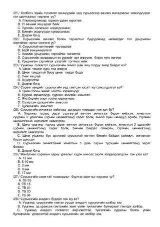 /21./ Холбогч эдийн түгээмэл өвчнүүдийн үед сүрьеэгээр өвчлөх магадлалыг нэмэгдүүлдэг
гол шалтгааныг нэрлэнэ үү?
A. Глюкокортикоид гормон удаан хэрэглэх
B. Уг өвчний явц архаг байх
C. Уургийн солилцоо алдагдсанаас
D. Биеийн эсэргүүцэл суларсанаас
E. Дээрхи бүгд
/22./ Сүрьеэгийн өвчлөл болон тархалтыг бууруулахад нөлөөлдөг гол урьдчилан
сэргийлэх аргыг сонгоно уу?
A. Сүрьеэтэй өвчтөнийг тусгаарлах
B. БЦЖ вакцинжуулалт
C. Химийн урьдчилан сэргийлэх эмчилгээ
D. Сүрьеэгийн халдварын эх уурхайг эрт илрүүлж, бүрэн төгс эмчлэх
E. Урьдчилан сэргийлэх үзлэгийг тогтмол хийх
/23./ Уушигны голомтот сүрьеэгийн эмнэл зүйн явц голдуу ямар байдаг вэ?
A. Шинж тэмдэг хурц тод илэрнэ
B. Шинж тэмдэггүй буюу шинж тэмдэг бүдэг
C. Ужиг явцтай
D. Хүндрэлтэй
E. Дээрхи бүгд
/24./ Сорвит хөндийт сүрьеэгийн үед гэмтсэн хэсэгт юу сонсогдохгүй вэ?
A. Цөөн тооны жижиг нойтон хэржигнүүр
B. Хуурай хэржигнүүр, гуурсан хоолойн амьсгал
C. Янз бүрийн олон тооны хэржигнүүр
D. Суларсан цулцангийн амьсгал
E. Цулцангийн амьсгал
/25./ Сүрьеэгийн эмчилгээ хийлгээд эдгэрсэн тохиодол гэж хэн бэ?
A. Уушгины түрхэц эерэг сүрьеэтэй өвчтөн эмчилгээг бүрэн хийлгэж, хяналтын
сүүлийн 2 удаагийн цэрний шинжилгээнд сөрөг болж, эмнэл зүйн шинжүүд арилж, гэрлийн
шинжилгээнд өөрчлөлт шимэгдсэн.
B. Шинэ уушгины түрхэц сөрөг өвчтөн эмчилгээг бүрэн хийлгэж, хяналтын 3 удаагийн
цэрний шинжилгээнд сөрөг болж, биеийн байдал сайжран, гэрлийн шинжилгээнд
өөрчлөлт шимэгдсэн
C. Шинэ уушгины бус эрхтэний сүрьеэтэй өвчтөн биеийн байдал сайжирч, эмчилгээг
бүрэн дууссан
D. Сүрьеэгийн эмчилгээний хяналтын 5 дахь сарын түрхцийн шинжилгээнд эерэг
болсон
E. Дээрхи бүгд
/26./ Мантугийн сорилын хариу урвалыг хэдэн мм-ээс эхэлж халдварлагдсан гэж үзэх вэ?
A. 12 мм
B. 5-10 мм
C. 2 мм
D. 0 мм
E. 17 мм
/27./ Сүрьеэгийн сэжигтэй тохиолдлыг бүртгэх маягтыг нэрлэнэ үү?
A. ТВ 05
B. ТВ 15
C. ТВ 01
D. ТВ 03
E. ТВ 06
/28./ Сүрьеэгийн анхдагч бүрдэл гэж юу вэ?
A. Уушгинд сүрьеэгийн гэмтэл үүсдэг анхдагч сүрьеэгийн хэлбэр юм
B. Уушгины эд үрэвсэж гэмтэхийн хамт угийн тунгалгийн булчирхай гэмтдэг хэлбэр.
C. Уушгинд анхдагч голомтот өөрчлөлттэй, тунгалгийн судасны болон угийн
булчирхайн үрэвсэлтэй анхдагч сүрьеэгийн нэг хэлбэр юм.
 