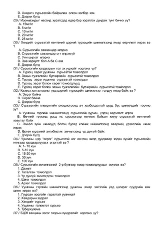 D. Анхдагч сүрьеэгийн байршлаа олсон хэлбэр юм.
E. Дээрхи бүгд
/29./ Изониазидыг насанд хүрэгсдэд өдөр бүр хэрэглэх дундаж тунг бичнэ үү?
A. 15мг/кг
B. 5 мг/кг
C. 10 мг/кг
D. 20 мг/кг
E. 25 мг/кг
/30./ Хөндийт сүрьеэтэй өвчтөний цэрний түрхэцийн шинжилгээнд ямар өөрчлөлт илрэх вэ
?
A. Сүрьеэгийн савханцар илэрнэ
B. Сүрьеэгийн савханцар огт илрэхгүй
C. Уян ширхэг илэрнэ
D. Зөв хариулт бол A ба C юм
E. Дээрхи бүгд
/31./ Сүрьеэгийн халдварын гол эх уурхайг нэрлэнэ үү?
A. Түрхэц сөрөг уушгины сүрьеэтэй тохиолдол
B. Захын тунгалгийн булчирхайн сүрьеэтэй тохиолдол
C. Түрхэц эерэг уушгины сүрьеэтэй тохиолдол
D. Түрхэц эерэг болон сөрөг тохиолдлууд
E. Түрхэц сөрөг болон захын тунгалагийн булчирхайн сүрьеэтэй тохиолдол
/32./ Казеоз хатгалгааны үед цэрний түрхэцийн шинжилгээ голдуу ямар байх вэ ?
A. Эерэг байна
B. Сөрөг байна
C. Дээрхи бүгд
/33./ Сүрьеэгийн плевритийн оношлогоонд ач холбогдолтой шууд бус шинжүүдийг тоочно
уу?
A. Уушгины гэрлийн шинжилгээнд сүрьеэгийн хуучин, үлдэц өөрчлөлт илрэх
B. Өвчний түүхэнд урьд нь сүрьеэгээр өвчилж байсан юмуу сүрьеэтэй өвчтөний
хавьтал байх
C. Эмнэл зүйн шинжүүд болон бусад клиник шинжилгээнд өвөрмөц үрэвслийн шинж
илрэх
D. Өргөн хүрээний антибиотик эмчилгээнд үр дүнгүй байх
E. Дээрхи бүгд
/34./ Уушгины цэр “эерэг” сүрьеэтэй нэг өвчтөн жилд дунджаар хэдэн хүнийг сүрьеэгийн
нянгаар халдварлуулах эгзэгтэй вэ ?
A. 1- 10 хүн
B. 5-10 хүн
C. 15-20 хүн
D. 30 хүн
E. 100 хүн
/35./ Сүрьеэгийн эмчилгээний 2-р бүлгээр ямар тохиолдлуудыг эмчлэх вэ?
1. Дахилт
2. Тасалсан тохиолдол
3. Үр дүнгүй эмчлэгдсэн тохиолдол
4. Шинэ тохиолдол
5. Архаг тохиолдол
/36./ Уушгины гэрлийн шинжилгээнд уушигны ямар эмгэгийн үед цагираг сүүдрийн хам
шинж илрэх вэ?
1. Гуурсан хоолойн гаралтай уулинхай
2. Хавдарын задрал
3. Хөндийт сүрьеэ
4. Уушгины голомтот сүрьеэ
5. Туберкулема
/37./ БЦЖ вакцины хэсэг газрын хүндрэлийг нэрлэнэ үү?
 