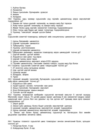 1. Хүйтэн буглаа
2. Ханиалгах
3. Захын тунгалгийн булчирхайн үрэвсэл
4. хөлрөх
5. Халуурах
/38./ Уушгины хурц милиар сүрьеэгийн үед гэрлийн шинжилгээнд илрэх өөрчлөлтийг
тодорхойлно уу?
1. Зөвхөн нэг талын уушгийг нэлэнхүйд нь хамарч жигд бус тархсан
2. Хоёр талын уушгийг нэлэнхүйд нь хамарч жигд тархсан
3. Жижиг болон дунд зэргийн хэмжээтэй голомтууд тодорхойлогдоно
4. Олон тооны шар будаа шиг жижиг голомтууд тодорхойлогдоно
5. Уушгинд “тамгалсан” хөндий үүссэн байна
/39./
Сүрьеэгийн сэжигтэй тохиолдолд зайлшгүй хийх оношлогооны шинжилгээг тоочно уу?
1. Цусны биохимийн шинжилгээ
2. Цэрний түрхэцийн шинжилгээ
3. Туберкулины сорил
4. Уушгины рентгенограмм
5. Цэрний өсгөвөрлөх шинжилгээ
/40./ Туберкулем даамжирч, задарсан тохиолдолд илрэх шинжүүдийг тоочно уу?
1. Цэртэй ханиах, цустай ханиах
2. Хордлогын хам шинж тод илрэх
3. Цэрний түрхэц эерэг гарах
4. Цусны шинжилгээнд өөрчлөлт илэрч,СОЭ хурдсах
5. Гэрлийн шинжилгээнд гэмтэлийн хэмжээ томорч, сүүдэр жигд бус болох
/41./ Уушигны сүрьеэгийн сэжигтэй шинж тэмдэгүүдийг тоочно уу?
1. 21 хоногоос дээш хугацаанд ханиах
2. Цэр, цустай цэртэй ханиах
3. Цээжээр өвдөх
4. Халуурах, хөлрөх
5. Турах
/42./ Цээжний хөндийн тунгалгийн булчирхайн сүрьеэгийн нэвчдэст хэлбэрийн үед эмнэл
зүйд илрэх шинжүүдийг тоочно уу?
1. Хордлогын хам шинж
2. Уушиг-гуурсан хоолой, гялтангийн хам шинж
3. Захын тунгалгийн булчирхайн өөрчлөлт
4. Хоол боловсруулах замын хямрал
5. Толгойн хүчтэй өвдөлт
/43./ Уушгины халдвартай хэлбэрийн сүрьеэтэй өвчтөний хавьтал 5 настай хүүхдэд
Мантугийн сорил тавьж, 72 цагийн дараа хариуг шалгахад 6 мм хэмжээтэй гүвдрүү жижиг
цэврүүний хамт үүссэн бол энэ урвалыг юу гэж дүгнэх вэ? Цаашид авах арга хэмжээг
тодорхойлоно уу?
1. Эерэг урвал
2. Эмнэл зүйн шинжүүд болон бодит үзлэгийн өөрчлөлтийг шалгана
3. Цээжний гэрлийн шинжилгээнд өөрчлөлттэй эсэхийг тодорхойлно
4. Цусны ерөнхий шинжилгээнд өөрчлөлттэй эсэхийг тодорхойлно.
5. Эмнэл зүй болон бусад шинжилгээнд сүрьеэгүй нь батлагдсан бол химийн
урьдчилан сэргийлэх эмчилгээ хийнэ.
/44./ Уушигны голомтот сүрьеэтэй шинэ тохиолдлыг эмчлэх эмчилгээний бүлэг, хугацааг
сонгоно уу?
1. Нэгдүгээр бүлэг, 4 сар
2. Хоёрдугаар бүлэг, 8 сар
 