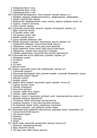 3. Хоёрдугаар бүлэг, 6 сар
4. Гуравдугаар бүлэг, 6 сар
5. Гуравдугаар бүлэг 4 сар
/45./ Сүрьеэгийн бронхаденитыг ялган оношлох өвчнийг нэрлэнэ үү ?
1. Лимфийн хавдрууд (лимфогрануломатоз, лимфосаркома, лимфолейкоз
2. Төвийн гаралтай хорт хавдар
3. Өвөрмөц бус лимфаденопатии (корь, коклюш, вирусын халдварт өвчин г.м)
4. Уушигны голомтот хатгалгаа
5. Улаан хоолойн хавдар
/46./ Сүрьеэгийн эмчилгээний хяналтыг явуулах чиглэлүүдийг нэрлэнэ үү?
1. Шууд хяналттай эмчлэх
2. Үр дүнгийн хяналт хийх
3. Гаж урвалын хяналт хийх
4. Биеийн жингийн хяналт
5. Цусны ерөнхий шинжилгээ хийх
/47./ Химийн урьдчилан сэргийлэх эмчилгээний заалтыг нэрлэнэ үү?
1. Халдвартай хэлбэрийн сүрьеэтэй өвчтөний хавьтал
2. Туберкулины сорил 10 мм-ээс дээш эерэг урвалтай
3. Бусад шинжилгээ болон эмнэл зүйд сүрьеэ үгүйсгэгдсэн
4. Туберкулины сорилд эерэг гарсан бүх тохиолдол
5. Гэрлийн шинжилгээнд сүрьеэгийн бага зэргийн өөрчлөлттэй
/48./ Сүрьеэгийн нянг устгах ариутгалын уусмалыг нэрлэнэ үү?
1. Хлорамины уусмал
2. 5% фенол
3. Спирт
4. 2% лизол
5. Давсны хүчил
/49./ Анхдагч сүрьеэгийн эмнэл зүйн хэлбэрүүдийг нэрлэнэ үү?
1. Сүрьеэгийн хордлого
2. Сүрьеэгийн бронхаденит буюу цээжний хөндийн тунгалгийн булчирхайн сүрьеэ
3. Сүрьеэгийн анхдагч бүрдэл
4. Нэвчдэст сүрьеэ
5. Хөндийт сүрьеэ
/50./ Уушигны бүтэц эвдрэлт сүрьеэгийн үндсэн шинжийг тоочно уу?
1. Гуурсан хоолойн тэлэлт
2. Нянгийн ялгаруулалт
3. Амьсгалын дутагдал
4. Уушгины эдийн бүтэц эвдрэл
5. Уушгины эдийн сорвижилт
/51./ Уушигны голомтот сүрьеэгийн үед бодит үзлэгт ямар өөрчлөлтүүд илрэх вэ ?
1. Цээжний хэнхэрцэг өөрчлөлтгүй
2. Тогшилтоор болон чагналтаар онц өөрчлөлтгүй
3. Цээжний хэнхэрцэг 2 талд амьсгалд жигд оролцоно
4. Их хэмжээний хуурай нойтон хэржигнүүр сонсогдоно
5. Цээжний хэнхэрцэг торх хэлбэртэй болсон байна
/52./ Сүрьеэгийн хагас идэвхитэй илрүүлэлтэнд хамрагдах хүрээг тодорхойлно уу?
1. Сүрьеэтэй өвчтөний хавьтал
2. Гэр оронгүй хүмүүс
3. Хоригдол
4. Оюутнууд
5. Залуус
/53./ Орчин үеийн сүрьеэгийн эмчилгээний зарчмыг сонгоно уу?
1. Эмчилгээг завсарлагаатай хийх
2. Шууд хяналттай эмчлэх
3. Нэг юмуу хоёр эмийг хосолж хэрэглэх
 