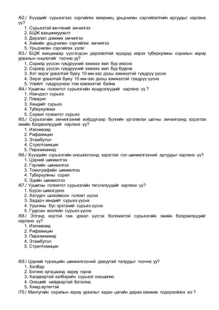 /62./ Хүүхдийг сүрьеэгээс сэргийлэх өвөрмөц урьдчилан сэргийлэлтийн аргуудыг нэрлэнэ
үү?
1. Сүрьеэтэй өвчтөний эмчилгээ
2. БЦЖ вакцинжуулалт
3. Дархлал дэмжих эмчилгээ
4. Химийн урьдчилан сэргийлэх эмчилгээ
5. Урьдчилан сэргийлэх үзлэг
/63./ БЦЖ вакцинаар үүсгэгдсэн дархлалтай хүүхдэд илрэх туберкулины сорилын хариу
урвалын онцлогийг тоочно уу?
1. Сорилд үүссэн гүвдрүүний хэмжээ жил бүр ихэснэ
2. Сорилд үүссэн гүвдрүүний хэмжээ жил бүр буурна
3. Хэт эерэг урвалтай буюу 10 мм-ээс дээш хэмжээтэй гүвдрүү үүснэ
4. Эерэг урвалтай буюу 10 мм-ээс доош хэмжээтэй гүвдрүү үүснэ
5. Улайлт гүвдрүүнээс том хэмжээтэй байна
/64./ Уушигны голомтот сүрьеэгийн хүндрэлүүдийг нэрлэнэ үү ?
1. Нэвчдэст сүрьеэ
2. Плеврит
3. Хөндийт сүрьеэ
4. Туберкулема
5. Сорвит голомтот сүрьеэ
/65./ Сүрьеэгийн эмчилгээний хоёрдугаар бүлгийн үргэлжлэх шатны эмчилгээнд хэрэглэх
эмийн бэлдмэлүүдийг нэрлэнэ үү?
1. Изониазид
2. Рифамицин
3. Этамбутол
4. Стрептомицин
5. Пиразинамид
/66./ Хүүхдийн сүрьеэгийн оношлогоонд хэрэглэх гол шинжилгээний аргуудыг нэрлэнэ үү?
1. Цэрний шинжилгээ
2. Гэрлийн шинжилгээ
3. Томографийн шинжилгээ
4. Туберкулины сорил
5. Эдийн шинжилгээ
/67./ Уушигны голомтот сүрьеэгийн төгсгөлүүдийг нэрлэнэ үү?
1. Бүрэн шимэгдэнэ
2. Хатуурч шохойжсон голомт үүснэ
3. Задарч хөндийт сүрьеэ үүснэ
4. Уушгины бус эрхтэний сүрьеэ үүснэ
5. Гуурсан хоолойн сүрьеэ үүснэ
/68./ Элгэнд хортой гаж урвал үүсгэх боломжтой сүрьеэгийн эмийн бэлдэмлүүдийг
нэрлэнэ үү?
1. Изониазид
2. Рифамицин
3. Пиразинамид
4. Этамбутол
5. Стрептомицин
/69./ Цэрний түрхэцийн шинжилгээний давуутай талуудыг тоочно уу?
1. Хялбар
2. Богино хугацаанд хариу гарна
3. Халдвартай хэлбэрийн сүрьеэг оношилно
4. Оношийг найдвартай батална.
5. Хямд өртөгтэй
/70./ Мантугийн сорилын хариу урвалыг хэдэн цагийн дараа хэмжиж тодорхойлох вэ ?
 