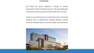 Construction
Suri Group has always employed a strategy of constant
improvement in all of its business processes. The group philosophy
towards this is based on constant evolution rather than revolution.
In order to execute this quantum of construction activity, Suri Group
employed teams of professionals including architects, quantity
surveyors, structural engineers, interiors designers and accountants.
 