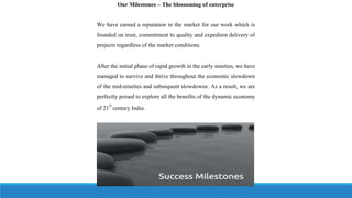Our Milestones – The blossoming of enterprise
We have earned a reputation in the market for our work which is
founded on trust, commitment to quality and expedient delivery of
projects regardless of the market conditions.
After the initial phase of rapid growth in the early nineties, we have
managed to survive and thrive throughout the economic slowdown
of the mid-nineties and subsequent slowdowns. As a result, we are
perfectly poised to explore all the benefits of the dynamic economy
of 21
st
century India.
 