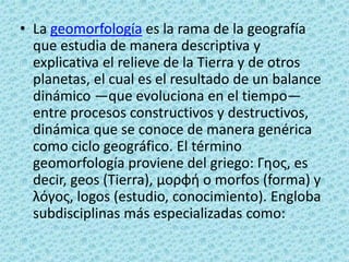 • La geomorfología es la rama de la geografía
  que estudia de manera descriptiva y
  explicativa el relieve de la Tierra y de otros
  planetas, el cual es el resultado de un balance
  dinámico —que evoluciona en el tiempo—
  entre procesos constructivos y destructivos,
  dinámica que se conoce de manera genérica
  como ciclo geográfico. El término
  geomorfología proviene del griego: Γηος, es
  decir, geos (Tierra), μορφή o morfos (forma) y
  λόγος, logos (estudio, conocimiento). Engloba
  subdisciplinas más especializadas como:
 