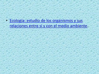 • Ecología: estudio de los organismos y sus
  relaciones entre sí y con el medio ambiente.
 