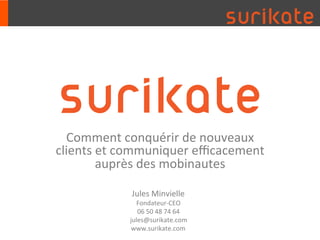 Comment	
  conquérir	
  de	
  nouveaux	
  
clients	
  et	
  communiquer	
  eﬃcacement	
  
           auprès	
  des	
  mobinautes	
  

                 Jules	
  Minvielle	
  
                  Fondateur-­‐CEO	
  
                   06	
  50	
  48	
  74	
  64	
  	
  
                jules@surikate.com	
  
                 www.surikate.com	
  
 