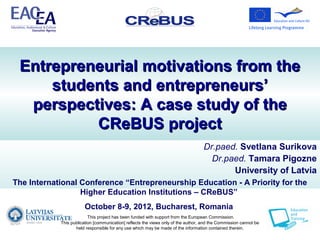 Entrepreneurial motivations from the
     students and entrepreneurs’
  perspectives: A case study of the
          CReBUS project
                                                                                    Dr.paed. Svetlana Surikova
                                                                                      Dr.paed. Tamara Pigozne
                                                                                           University of Latvia
The International Conference “Entrepreneurship Education - A Priority for the
                  Higher Education Institutions – CReBUS”
                        October 8-9, 2012, Bucharest, Romania
                          This project has been funded with support from the European Commission.
            This publication [communication] reflects the views only of the author, and the Commission cannot be
                   held responsible for any use which may be made of the information contained therein.
 