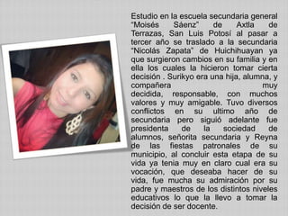 Estudio en la escuela secundaria general
“Moisés Sáenz” de Axtla de
Terrazas, San Luis Potosí al pasar a
tercer año se traslado a la secundaria
“Nicolás Zapata” de Huichihuayan ya
que surgieron cambios en su familia y en
ella los cuales la hicieron tomar cierta
decisión . Surikyo era una hija, alumna, y
compañera muy
decidida, responsable, con muchos
valores y muy amigable. Tuvo diversos
conflictos en su ultimo año de
secundaria pero siguió adelante fue
presidenta de la sociedad de
alumnos, señorita secundaria y Reyna
de las fiestas patronales de su
municipio, al concluir esta etapa de su
vida ya tenia muy en claro cual era su
vocación, que deseaba hacer de su
vida, fue mucha su admiración por su
padre y maestros de los distintos niveles
educativos lo que la llevo a tomar la
decisión de ser docente.
 