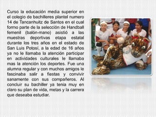 Curso la educación media superior en
el colegio de bachilleres plantel numero
14 de Tancanhuitz de Santos en el cual
formo parte de la selección de Handball
femenil (balón-mano) asistió a las
muestras deportivas etapa estatal
durante los tres años en el estado de
San Luis Potosí, a la edad de 16 años
ya no le llamaba la atención participar
en actividades culturales le llamaba
mas la atención los deportes. Fue una
alumna regular y con muchos amigos le
fascinaba salir a fiestas y convivir
sanamente con sus compañeros. Al
concluir su bachiller ya tenia muy en
claro su plan de vida, metas y la carrera
que deseaba estudiar.
 