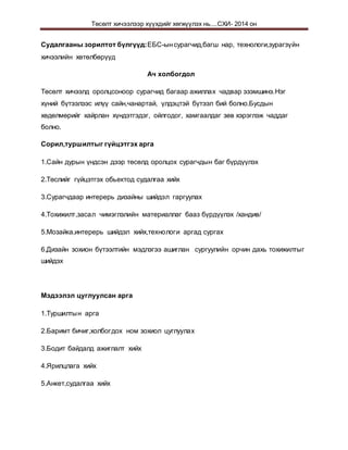 Төсөлт хичээлээр хүүхдийг хөгжүүлэх нь....СХИ- 2014 он
Судалгааны зорилтот бүлгүүд:ЕБС-ынсурагчид,багш нар, технологи,зурагзүйн
хичээлийн хөтөлбөрүүд
Ач холбогдол
Төсөлт хичээлд оролцсоноор сурагчид багаар ажиллах чадвар эзэмшинэ.Нэг
хүний бүтээлээс илүү сайн,чанартай, үлдэцтэй бүтээл бий болно.Бусдын
хөдөлмөрийг хайрлан хүндэтгэдэг, ойлгодог, хамгаалдаг зөв хэрэглэж чаддаг
болно.
Сорил,туршилтыг гүйцэтгэх арга
1.Сайн дурын үндсэн дээр төсөлд оролцох сурагчдын баг бүрдүүлэх
2.Төслийг гүйцэтгэх обьектод судалгаа хийх
3.Сурагчдаар интерерь дизайны шийдэл гаргуулах
4.Тохижилт,засал чимэглэлийн материаллаг бааз бүрдүүлэх /хандив/
5.Мозайка,интерерь шийдэл хийх,технологи аргад сургах
6.Дизайн зохион бүтээлтийн мэдлэгээ ашиглан сургуулийн орчин дахь тохижилтыг
шийдэх
Мэдээлэл цуглуулсан арга
1.Туршилтын арга
2.Баримт бичиг,холбогдох ном зохиол цуглуулах
3.Бодит байдалд ажиглалт хийх
4.Ярилцлага хийх
5.Анкет,судалгаа хийх
 