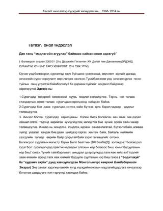 Төсөлт хичээлээр хүүхдийг хөгжүүлэх нь....СХИ- 2014 он
I БҮЛЭГ: ОНОЛ ҮНДЭСЛЭЛ
Дан ганц “мэдлэгийн агуулах” байваас сайхан хоол идэхгүй”
( -Боловсрол судлал 2003/01 25-р Дээрхийн Гэгээнтэн XIY Далай лам ДанзанжамцЭРДЭМД
СУРААГҮЙ ХҮН ШИГ ГАРЗ ХОХИРОЛТ ХҮН ГЭЖ ҮГҮЙ)
Орчин үед боловсрол, сургалтад гарч буй шинэ үзэлсанаа, өөрчлөлт зэргийг дагаад
хичээлийн үүрэг зориулалт өөрчлөгдөж эхэлсэн.Тухайбал өнөө үед хичээл сургах гэсэн
туйлын ганц үүрэгтэй байжболохгүй ба дараахи зүйлийг нэгдмэл байдлаар
хэрэгжүүлнэ.Эдгээр нь:
1.Сурагчдад тодорхой хэмжээний суурь мэдлэг эзэмшүүлнэ. Тэр нь нэг талаас
стандартын, нөгөө талаас сурагчдын хэрэгцээнд нийцсэн байна.
2.Сурагчдад бие дааж суралцах, сэтгэх, хийж бүтээх арга барил,чадвар , дадлыг
төлөвшүүлнэ.
3. Хичээл болгон сурагчдад харилцааны болон биеэ боловсон авч явах зөв дадал
хэвшил олгох тэдэнд өөрийгөө хүмүүжүүлэх, хөгжүүлэх бие хүний эрхэм сайн чанар
төлөвшүүлнэ. Жишээ нь; мэндлэх , хүндлэх, идэвхи санаачлагатай, бүтээлч байх, аливаа
зүйлд ухаалаг хандах бие дааж шийдвэр гаргах хамтач байх, байгаль нийгмийн
үзэгдлийн талаар өөрийн байр суурьтай байх зэрэг төлөвшлийг олгоно.
Боловсрол судлалын магистр Харин Билл Беаттие- (Bill Beattie[2]) хэлэхдээ: “Боловсрол
гэдэг бол: суралцагчдад практик чадварыг олгохын нэр болхоос биш, юмыг бодуулахын
нэр биш” гэжээ. Үүнийг тайлбарлавал: амьдрал дээр хүүхдэд талх яаж хийх вэ? гэдгийг
зааж өгөхийн оронд талх яаж хийхийг бодуулж суулгахын нэр биш гэжээ.( “Бодитахуй”
ба “хуурамч ахуйн” дунд хавчуулагдсан Монголын үрс хөөрхий Бямбадоржийн
Энэрэл) Энэ санааг хэрэгжүүлэхийн тулд хүүхдийн онолын мэдлэгийгдадлага хичээлээр
бататгах шаардлага нэн тэргүүнд тавигдаж байна.
 