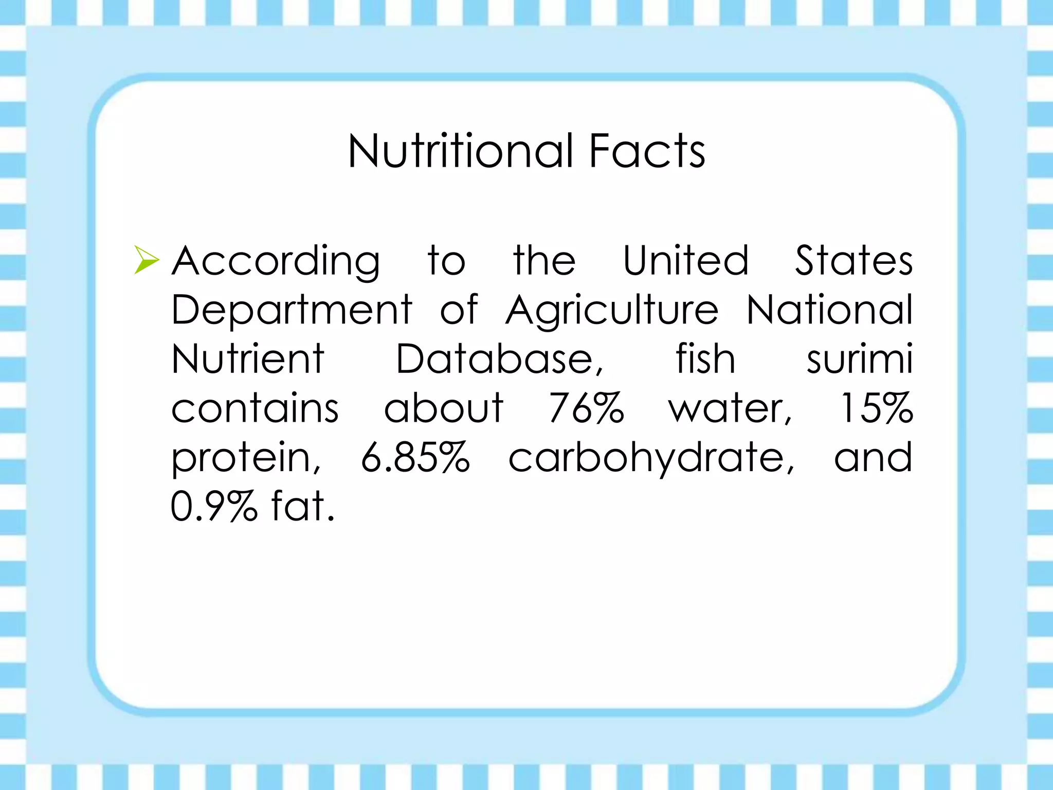 Nutritional Facts
 According to the United States
Department of Agriculture National
Nutrient Database, fish surimi
contains about 76% water, 15%
protein, 6.85% carbohydrate, and
0.9% fat.
 