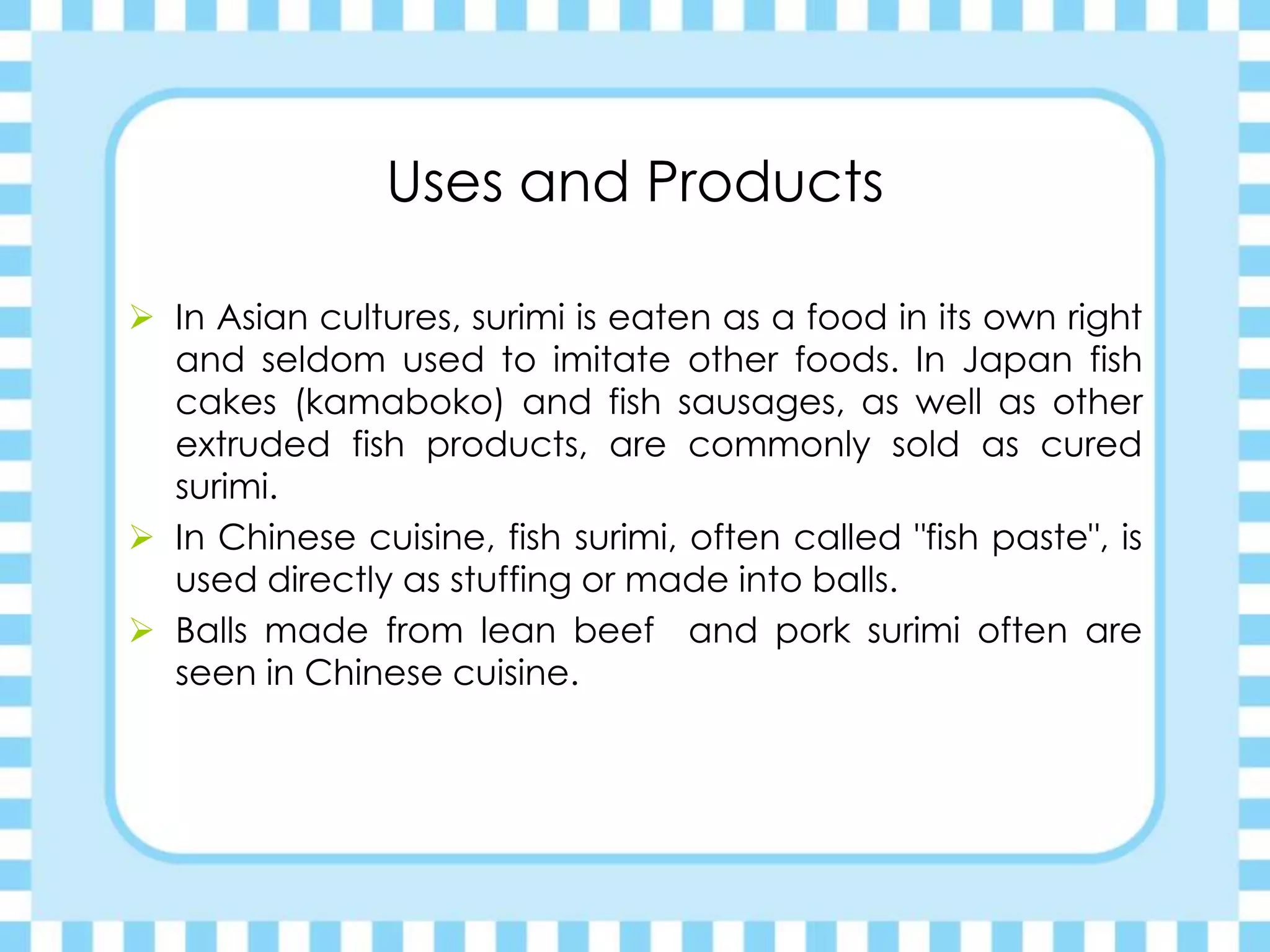 Uses and Products
 In Asian cultures, surimi is eaten as a food in its own right
and seldom used to imitate other foods. In Japan fish
cakes (kamaboko) and fish sausages, as well as other
extruded fish products, are commonly sold as cured
surimi.
 In Chinese cuisine, fish surimi, often called "fish paste", is
used directly as stuffing or made into balls.
 Balls made from lean beef and pork surimi often are
seen in Chinese cuisine.
 