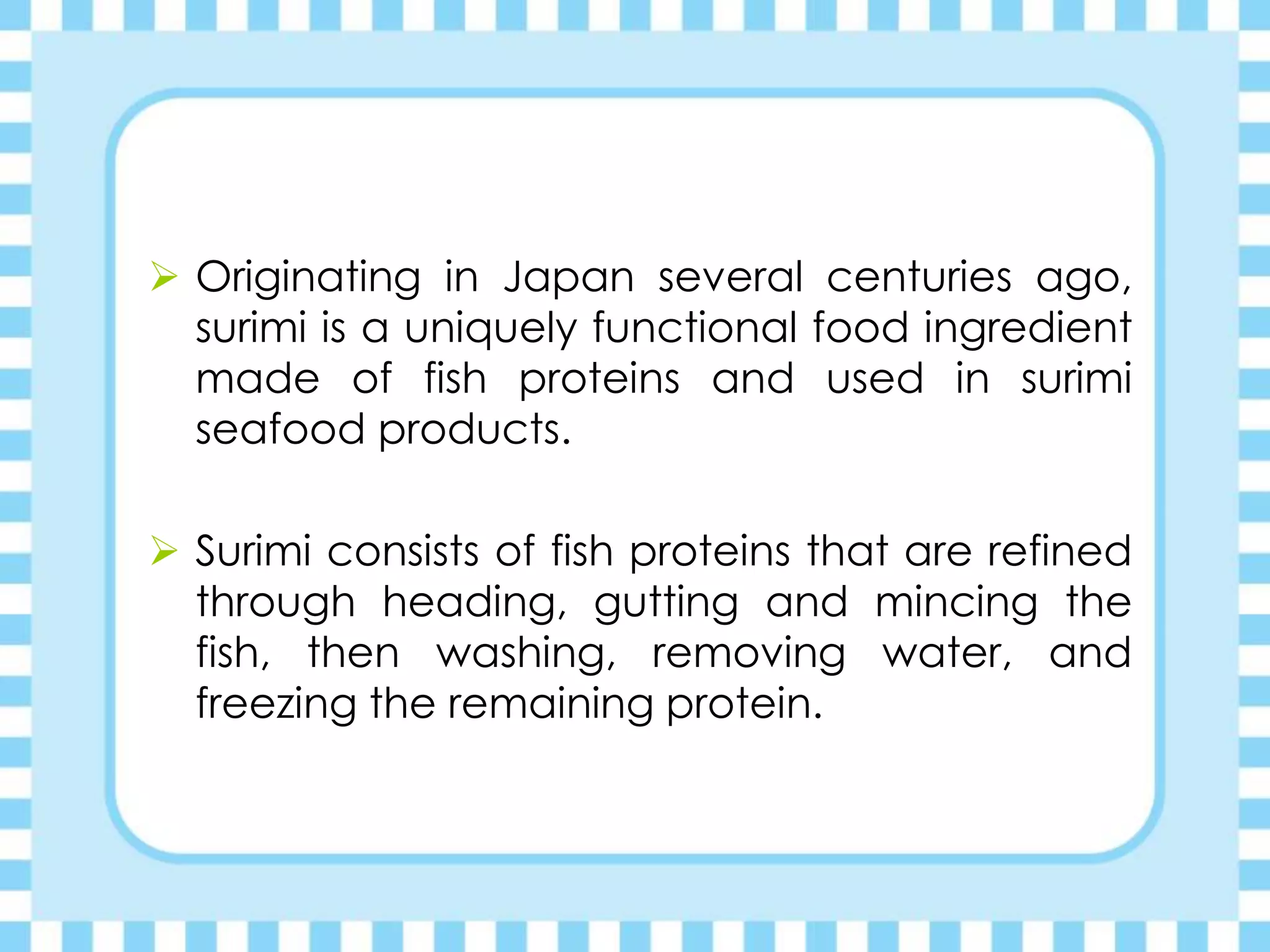  Originating in Japan several centuries ago,
surimi is a uniquely functional food ingredient
made of fish proteins and used in surimi
seafood products.
 Surimi consists of fish proteins that are refined
through heading, gutting and mincing the
fish, then washing, removing water, and
freezing the remaining protein.
 