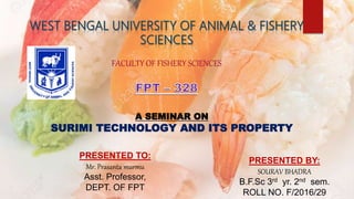 FACULTY OF FISHERY SCIENCES
A SEMINAR ON
SURIMI TECHNOLOGY AND ITS PROPERTY
PRESENTED BY:
SOURAV BHADRA
B.F.Sc 3rd yr. 2nd sem.
ROLL NO. F/2016/29
PRESENTED TO:
Mr. Prasanta murmu
Asst. Professor,
DEPT. OF FPT
 