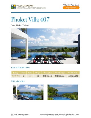 Villa 407 Fact Sheet




Phuket Villa 407
Surin, Phuket, Thailand




KEY INFORMATION:

  Rating     Beds    Baths    Sleeps    Weekly Low   Weekly High     Weekly Peak
              5           5    10      USD $6,468    USD $9,625     USD $21,175


VILLA IMAGES




(c) VillaGetaways.com               www.villagetaways.com/thailand/phuket-407.html
 