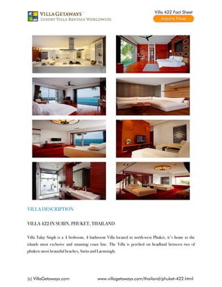 Villa 422 Fact Sheet




VILLA DESCRIPTION

VILLA 422 IN SURIN, PHUKET, THAILAND

Villa Talay Singh is a 4 bedroom, 4 bathroom Villa located in north-west Phuket, it's home to the
islands most exclusive and stunning coast line. The Villa is perched on headland between two of
phukets most beautiful beaches, Surin and Laemsingh.




(c) VillaGetaways.com                    www.villagetaways.com/thailand/phuket-422.html
 