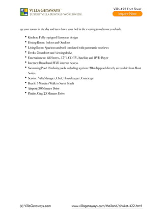 Villa 422 Fact Sheet




up your rooms in the day and turn down your bed in the evening to welcome you back.

      Kitchen: Fully equipped European design
      Dining Room: Indoor and Outdoor
      Living Room: Spacious and well ventilated with panoramic sea views
      Decks: 5 outdoor sun/viewing decks
      Entertainment: hifi Stereo, 37" LCD TV, Satellite and DVD Player
      Internet: Broadband WiFi internet Access
      Swimming Pool: 2 infinity pools including a private 20 m lap pool directly accessible from Most
      Suites.
      Service: Villa Manager, Chef, Housekeeper, Concierge
      Beach: 5 Minutes Walk to Surin Beach
      Airport: 30 Minutes Drive
      Phuket City: 25 Minutes Drive




(c) VillaGetaways.com                     www.villagetaways.com/thailand/phuket-422.html
 