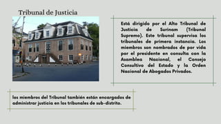 Está dirigido por el Alto Tribunal de
Justicia de Surinam (Tribunal
Supremo). Este tribunal supervisa los
tribunales de primera instancia. Los
miembros son nombrados de por vida
por el presidente en consulta con la
Asamblea Nacional, el Consejo
Consultivo del Estado y la Orden
Nacional de Abogados Privados.
Tribunal de Justicia
los miembros del Tribunal también están encargados de
administrar justicia en los tribunales de sub-distrito.
 