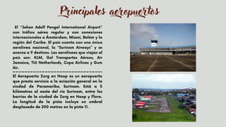 El “Johan Adolf Pengel International Airport”
con tráfico aéreo regular y con conexiones
internacionales a Ámsterdam, Miami, Belém y la
región del Caribe. El país cuenta con una única
aerolínea nacional, la “Surinam Airways” y se
acerca a 9 destinos. Las aerolíneas que viajan al
país son: KLM, Gol Transportes Aéreos, Air
Jamaica, TUI Netherlands, Copa Airlines y Gum
Air.
Principales aeropuertos
El Aeropuerto Zorg en Hoop es un aeropuerto
que presta servicio a la aviación general en la
ciudad de Paramaribo, Surinam. Está a 3
kilómetros al oeste del río Surinam, entre los
barrios de la ciudad de Zorg en Hoop y Flora.
La longitud de la pista incluye un umbral
desplazado de 200 metros en la pista 11.


 