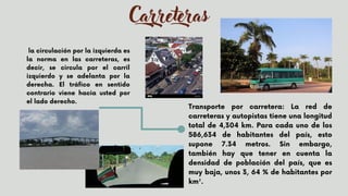 Carreteras
Transporte por carretera: La red de
carreteras y autopistas tiene una longitud
total de 4,304 km. Para cada uno de los
586,634 de habitantes del país, esto
supone 7.34 metros. Sin embargo,
también hay que tener en cuenta la
densidad de población del país, que es
muy baja, unos 3, 64 % de habitantes por
km².
la circulación por la izquierda es
la norma en las carreteras, es
decir, se circula por el carril
izquierdo y se adelanta por la
derecha. El tráfico en sentido
contrario viene hacia usted por
el lado derecho.


 