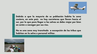 Debido a que la mayoría de su población habita la zona
costera, en este país no hay carreteras que lleven hacia el
sur, por lo que para llegar a las selvas se debe viajar por bien
en avión o navegar por sus ríos.
No es una zona muy transitada a excepción de las tribus que
habitan en la selva o personal militar.
 