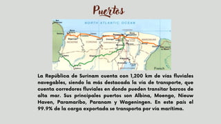 Puertos
La República de Surinam cuenta con 1,200 km de vías fluviales
navegables, siendo la más destacada la vía de transporte, que
cuenta corredores fluviales en donde pueden transitar barcos de
alta mar. Sus principales puertos son Albina, Moengo, Nieuw
Haven, Paramaribo, Paranam y Wageningen. En este país el
99.9% de la carga exportada se transporta por vía marítima.
 