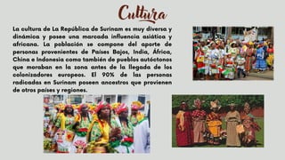 Cultura
La cultura de La República de Surinam es muy diversa y
dinámica y posee una marcada influencia asiática y
africana. La población se compone del aporte de
personas provenientes de Países Bajos, India, África,
China e Indonesia como también de pueblos autóctonos
que moraban en la zona antes de la llegada de los
colonizadores europeos. El 90% de las personas
radicadas en Surinam poseen ancestros que provienen
de otros países y regiones.


 