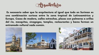 Arquitectura
Es necesario saber que la arquitectura al igual que todo en Suriman es
una combinación curiosa entre la zona tropical de Latinoamérica y
Europa. Casas de madera, calles estrechas, plazas con palmeras a orillas
del río, mezquitas, sinagogas, templos, restaurantes y bares forman un
entramado cultural nada común.
 