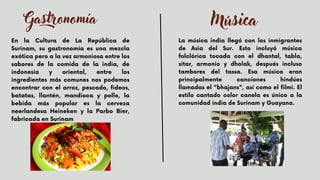 Gastronomía
En la Cultura de La República de
Surinam, su gastronomía es una mezcla
exótica pero a la vez armoniosa entre los
sabores de la comida de la india, de
indonesia y oriental, entre los
ingredientes más comunes nos podemos
encontrar con el arroz, pescado, fideos,
batatas, llantén, mandioca y pollo, la
bebida más popular es la cerveza
neerlandesa Heineken y la Parbo Bier,
fabricada en Surinam


Música
La música india llegó con los inmigrantes
de Asia del Sur. Esto incluyó música
folclórica tocada con el dhantal, tabla,
sitar, armonio y dholak, después incluso
tambores del tassa. Esa música eran
principalmente canciones hindúes
llamadas el "bhajans", así como el filmi. El
estilo cantado color canela es único a la
comunidad india de Surinam y Guayana.


 